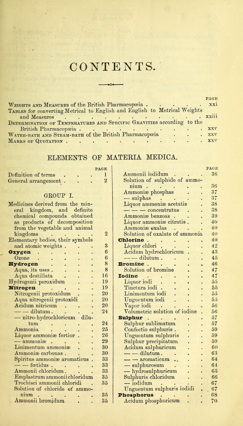 CONTENTS. PAGE Weights and Measures of the British Pharmacopoeia xxi Tables for converting Metrical to English and English to Metrical Weights and Measures • • xxiii Determination of Temperatures and Specific Gravities according to the British Pharmacopoeia .......... xxv Water-bath and Steam-bath of the British Pharmacopoeia . . . xxv Marks of Quotation xxv ELEMENTS OF 1 PAGE Definition of terms ... 1 General arrangement ... 2 GEOUP I. Medicines derived from the min- eral kingdom, and definite chemical compounds obtained as products of decomposition from the vegetable and animal kingdoms .... 2 Elementary bodies, their symbols and atomic weights ... 3 Oxygen 6 Ozone ..... 6 Hydro g-en .... 8 Aqua, its uses .... 8 Aqua destillata . . .16 Hydrogenii peroxidum . . 19 Nitrogen . . . .19 Nitrogenii protoxidum . . 20 Aqua nitrogenii protoxidi . 20 Acidum nitricum ... 20 — — dilutum. . . . 24 — nitro-hydrochloricum dilu- tum . . . 24 . Ammonia . . . .25 Liquor ammonise fortior . . 26 — ammonise .... 29 Linimentum ammonias . . 30 Ammonise carbonas . . .30 Spiritus ammonise aromaticus . 33 foetidus .... 33 Ammonii chloridum... 33 Emplastrumammoniichloridum 35 Trochisci ammonii chloridi . 35 Solution of chloride of ammo- nium ..... 35 Ammonii bromjdum . . 35 TEEIA MEDICA. PAGE Ammonii iodidum . . .36 Solution of sulphide of ammo- nium ..... 36 Ammonise phosphas . . 37 ■— sulphas . . . .37 Liquor ammonise acetatis . 38 concentratus . . 38 Ammonise benzoas . . .39 Liquor ammonise citratis . . 40 Ammonise oxalas „ . .40 Solution of oxalate of ammonia 40 Chlorine 40 Liquor chlori . . . .42 Acidum hydrochloricum . . 43 dilutum . . . .45 Bromine ..... 46 Solution of bromine . . 47 Iodine 47 Liquor iodi . . . .55 Tinctura iodi . . . .55 Linimentum iodi ... 55 Unguentum iodi . . . 55 Vapor iodi . . . ..56 Volumetric solution of iodine . 56 Sulphur 57 Sulphur sublimatum . . 57 Confectio sulphuris ... 59 Unguentum sulphuris . . 59 Sulphur precipitatum . . 59 Acidum sulphuricum . . 60 dilutum. . . . 63 aromaticum .. . . 64 — sulphurosum . . .64 — hydrosulphuricum . . 65 Sulphuris chloridum . . 66 — iodidum .... 67 Unguentum sulphuris iodidi . ,67 Phosphorus . . . .68 Acidum phosphoricum . . 70