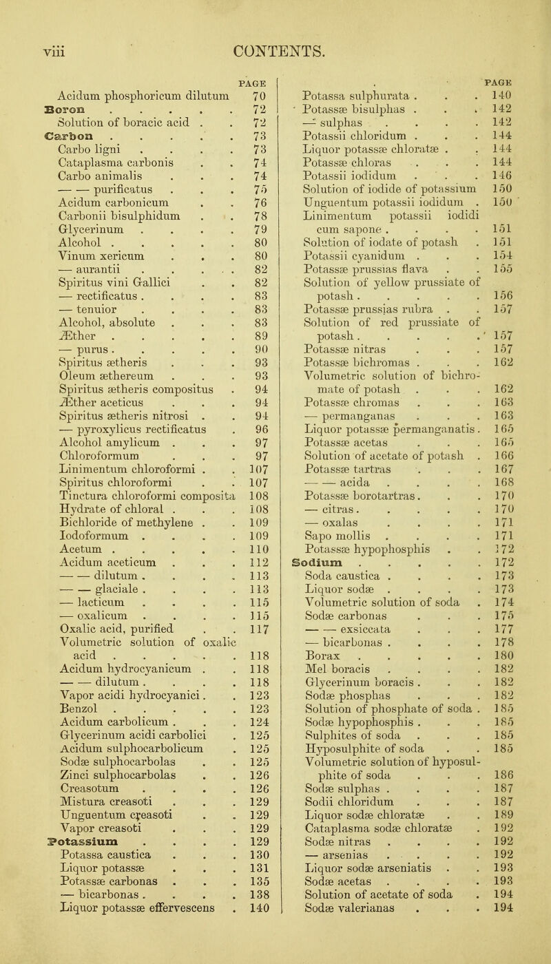 Acidum phosphoricum dilutum Boron Solution of boracic acid Carbon Carbo ligni Cataplasma carbonis Carbo animal is purificatus Acidum carbonicum Carbonii bisulphidum G-lycerinum Alcohol . Vinum xericum — aurantii Spiritus vini Gallici — rectificatus . — tenuior Alcohol, absolute ^Ether . — purus . Spiritus setheris Oleum sethereum Spiritus setheris compositus .ZEther aceticus Spiritus setheris nitrosi — pyroxylicus rectificatus Alcohol amylicum . Chloroformum Linimentum chloroformi Spiritus chloroformi Tinctura chloroformi composit Hydrate of chloral . Bichloride of methylene Iodoformum . Acetum . Acidum aceticum dilutum . glaciale . — lacticum — oxalicum Oxalic acid, purified Volumetric solution of oxal: acid Acidum hydrocyanicum dilutum . Vapor acidi hydrocyanici Benzol Acidum carbolicum . G-lycerinum acidi carbolici Acidum sulphocarbolicum Sodse sulphocarbolas Zinci sulphocarbolas Creasotum Mistura creasoti Unguentum creasoti Vapor creasoti Potassium Potassa caustica Liquor potassse Potassse carbonas — bicarbonas . Liquor potassse effervescens PAGE 70 72 72 73 73 74 74 75 76 78 79 80 80 82 82 83 83 83 89 90 93 93 94 94 94 96 97 97 107 107 108 108 109 109 110 112 113 113 115 115 117 118 118 118 123 123 124 125 125 125 126 126 129 129 129 129 130 131 135 138 140 Potassa sulphurata . ' Potassse bisulphas . — sulphas . Potassii chloridum . Liquor potassse chloratse . Potassse chloras Potassii iodidum . ' . Solution of iodide of potassium Unguentum potassii iodidum Linimentum potassii iodidi cum sapone . Solution of ioclate of potash Potassii cyanidum . Potassse prussias flava Solution of yellow prussiate of potash .... Potassse prussias rubra . Solution of red prussiate of potash.... Potassse nitras Potassse bichromas . Volumetric solution of bichro mate of potash Potassse chromas — permanganas Liquor potassse permanganatis Potassse acetas Solution of acetate of potash Potassse tartras acida Potasses borotartras. — citras.... — oxalas Sapo mollis Potassse hypophosphis Sodium .... Soda caustica . Liquor sodse . Volumetric solution of soda Sodse carbonas exsiccata — bicarbonas . Borax .... Mel boracis Glycerinum boracis . Sodse phosphas Solution of phosphate of soda Sodse hypophosphis . Sulphites of soda Hyposulphite of soda Volumetric solution of hyposul phite of soda Sodse sulphas . Sodii chloridum Liquor sodse chloratse Cataplasma sodse chloratse Sodse nitras — arsenias . Liquor sodse arseniatis Sodse acetas Solution of acetate of soda Sodse valerianas PAGE 140 142 142 144 144 144 146 150 150