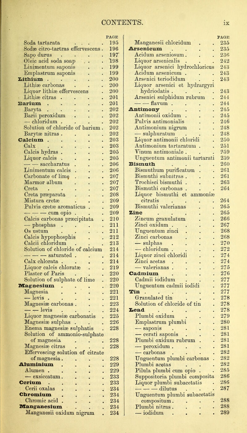 PAGE Soda tartarata ... . 195 Sodse citro-tartras effervescens . 196 Sapo durus . . . .197' Oleic acid soda soap . . . 198 Linimentum. saponis . . 199 Emplastrum saponis . . 199 lithium . . . . . .200 Lithise carbonas . . . 200 Liquor lithise effervescens . 200 • Lithiae citras . . . .201 Barium ..... 201 Baryta . . . . .202 Barii peroxidum . . .202 — chloridum . . . .202 Solution of chloride of barium . 202 Barytse nitras . . . .202 Calcium 203 Calx . . .... .203 Calcis hydras .... 205 Liquor calcis . . . .205 saccharatus . . .206 Linimentum calcis . . . 206 Carbonate of lime, . . . 207 Marmor album . . .207 Crete. . . . . .207 Crete prseparata . . .208 Mistura cretse . . .209 Pulvis cretse aromaticus . . 209 — — — cum opio . . . 209 Calcis carbonas prsecipitata . 210 —phosphas . . . .211 Os nsturn . . ... 211 Calcis hypophosphis . .212 Calcii chloridum . . .213 Solution of chloride of calcium 214 saturated . . .214 Calx chlorata . . . .214 Liquor calcis chlorates . ,219 Plaster of Paris . . .220 Solution of sulphate of lime . 220 Magnesium .... 220 Magnesia . . ' . .221 — levis 221 Magnesise carbonas . . . 223 levis .... 224 Liquor magnesise carbonatis . 225 Magnesise sulphas . . . 226 Enema magnesise sulphatis . 228 Solution of ammonio-sulphate of magnesia . . .228 Magnesise citras . . . 228 Effervescing solution of citrate of magnesia.... 228 Aluminium . . . .229 Alumen 229 — exsiccatum. . . .233 Cerium 233 Cerii oxalas . . . .234 Chromium . . . .234 Chromic acid . . . . 234 I&angranesium . . .234 Manganesii oxidum nigrum . 234 PAGE Manganesii chloridum . . 235 Arsenicum . . . .235 Acidum arseniosum. . . 236 Liquor arsenicalis . . .242 Liquor arsenici hydrochloricus 243 Acidum arsenicum . . . 243 Arsenici teriodidum • . „ 243 Liquor arsenici et hydrargyri hydriodatis . . . ■ . 243 Arsenici sulphidum rubrum . 244 — —- flavum .... 244 Antimony .... 245 Antimonii oxidum . . . 245 Pulvis antimonialis . . 246 Antimonium nigrum . . 248 -— sulphuratum . . . 248 Liquor antimonii chloridi . 250 Antimonium tartaratum . .251 Vinum antimoniale . . . 259 Unguentum antimonii tartarati 259 Bismuth . . . .260 Bismuthum purification . .261 Bismuthi submtras . . .261 Trochisci bismuthi . . .263 Bismuthi carbonas . . . 264 Liquor bismuthi et ammonise citratis .... 264 Bismuthi valerianas . . 265 Zinc 265 Zincum granulatum . . 266 Zinci oxidum . . . .267 Unguentum zinci . . . 268 Zinci carbonas . . .268 — sulphas .... 270 — chloridum . . . . 272 Liquor zinci chloridi . . 274 Zinci acetas .... 274 — valerianas . . . .275 Cadmium .... 276 Cadmii iodidum . . .277 Unguentum cadmii iodidi . 277 Tin 277 Granulated tin . . .278 Solution of chloride of tin . 278 lead . . . . .278 Plumbi oxidum . . .279 Emplastrum plumbi . . 280 — saponis , . . .281 — cerati saponis . . .281 Plumbi oxidum rubrum . .281 — peroxidum . . . .281 — carbonas .... 282 Unguentum plumbi carbonas . 282 Plumbi acetas . . .282 Pilula plumbi cum opio . . 285 Suppositoria plumbi composite 286 Liquor plumbi subacetatis • 286 dilutus . . .287 Unguentum plumbi subacetatis compositum. . . .288 Plumbi nitras.... 288 — iodidum .... 289