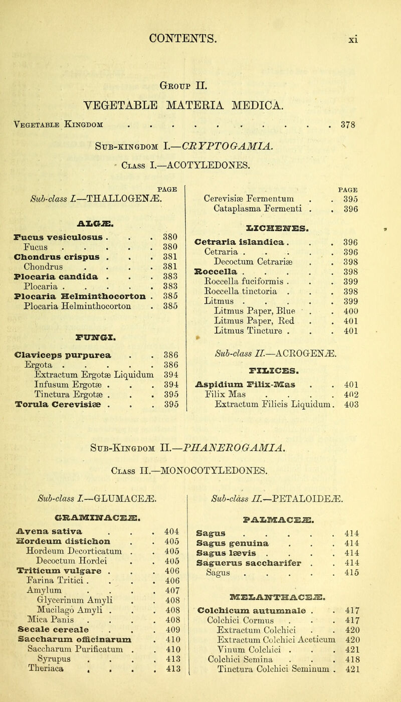 Geo up II. VEGETABLE MATERIA MEDICA. Vegetable Kingdom • • 378 Sub-kingdom 1.—CRYPTOGAM1A. Class I.—ACOTYLEDONES. Sub-class I.—THALLOGrENiE. Fucus vesiculosus . 380 380 Chcndrus crispus . 381 Chondrus .... 381 Plocaria Candida . 383 383 Plocaria Helminthocorton . 385 Plocaria Helminthocorton 385 FUNGI. Claviceps purpurea 386 386 Extractum Ergotse Liquidum 394 Infusum Ergotse . 394 Tinctura Ergotse . 395 Torula Cerevisiae . 395 PAGE Cerevisise Eermentum . . 395 Cataplasma Fermenti . .396 ^ZCHENES. Cetraria isiaudica. . . 396 Cetraria . . . . . 396 Decoctum Cetrarise . . 398 Boccella 398 Eoccella fuciformis . . . 399 Eoccella tinctoria . . . 398 Litmus 399 Litmus Paper, Blue . . 400 Litmus Paper, Red . .401 Litmus Tincture . . .401 Sub-class II— ACEOG-ENJE. FXXrXCSS. iLspidium Filix-IV£as . .401 Eilix Mas .... 402 Extractum Eilicis Liquidum. 403 Sub-Kingdom II.—PIIANER O GAM I A. Class II.—MONOCOTYLEDOKES. Sub-class L—GLUMACEiE. Avenasativa . . . 404 Hordeum disticiion . . 405 Hordeum Decorticatum . . 405 Decoctum Hordei . . 405 Triticum vulgare . . .406 Earina Tritici . . . .406 Amylum .... 407 G-lycerinum Amyli . . 408 Mucilago Amyli . . . 408 MicaPanis .... 408 Secale cereal© . . . 409 Saccharum officinarum . 410 Saccharum Purificatum . .410 Syrupus .... 413 Theriaca . . . .413 Sub-class II.—PETALOIDE2E. FAIgX&iLCEJE. Sag-us 414 Sag-us genuina . . .414 Sag-us Isevis . . . .414 Saguerus saccharifer . .414 Sagus 415 Colchicum autumnale . .417 Colchici Cormus . . .417 Extractum Colchici . . 420 Extractum Colchici Aceticum 420 Vinum Colchici . . .421 Colchici Semina . . .418 Tinctura Colchici Seminum . 421