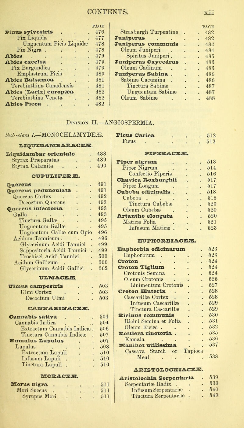 PAGE Finns sylvestris . . .476 Pix Liquida . . .477 Unguentum Picis Liquidse 478 Pix Nigra . ... 478 Abies 479 Abies excelsa . . . 479, Pix Burgundica . . .479 Emplastrum Picis . .480 Abies Balsamea . . .481 Terebinthina Canadensis . 481 Abies (iarix) enropsea . 482 Terebinthina Veneta . .482 Abies Ficea .... 482 LI^UIDAMBAEACE^. Iiiquidambar orientale . 488 Sty rax Prseparatus . .489 Sty rax Calamita . . .490 CUPUXXF JS3UE. Qnercus . . . .491 qnereus pednisculata . .491 Quercus Cortex . . .492 Decoctum Quercus . . 493 Quercus infeetoria . .493 Galla 493 Tinctura Gallse . . . 495 Unguentum Gallse . . 495 Unguentum Gallse cum Opio 496 Acidum Tannicum. . .496 Glycerinum Acidi Tannici . 499 Suppositoria Acidi Tannici . 499 Trochisci Acidi Tannici . 500 Acidum Gallicum . . . 500 Grlycerinum Acidi Gallici . 502 ULMACEJE. Ulmus campestris . .503 Ulmi Cortex . . .503 Decoctum Ulmi . . 503 CANNABINACESJE. Cannabis sativa . . .. 504 Cannabis Indica . . .. 504 Extractum Cannabis Indicse . 506 Tinctura Cannabis Indicse . 507 Humiilus Xiupulus . . 507 Lupulus . . . 508 Extractum Lupuli . . 510 Infusum Lupuli . . .510 Tinctura Lupuli . . .510 liCOI&ACESJB. Moras nigra . . . .511 Mori Succus . . . .511 Syrupus Mori . . .511 PAGE Strasburgh Turpentine . .482 Juniper us .... 482 Juniperus communis . .482 Oleum Juniperi . . .484 Spiritus Juniperi. . . 485 Juniperus ©xycedrus . .485 Oleum Cadinum . . . 485 Juniperus Sabina . . .486 Sabinse Cacumina . . . 486 Tinctura Sabinse . . 487 Unguentum Sabinse . . 487 Oleum Sabinse . . .488 PEP25RAC1S.S5. Piper nigrum . . .513 Piper Nigrum . . .514 Confectio Piperis . .516 Cnavica Koxburgaii . .517 Piper Longum . . .517 Cubeba officinalis . . .518 Cubeba ..... 518 Tinctura Cubebse . . 520 Oleum Cubebse . . .520 Artantne elongata . .520 Maticse Folia . . .521 Infusum Maticse . . . 523 EUPHORBIACEJE. Eupnorbia ofiicinarum . 523 Euphorbium . . . .523 Croton .... 524 Groton Tiglium . . .524 Crotonis Semina . . . 524 Oleum Crotonis . . . 525 Linimentum Crotonis . .527 Croton Eluteria . . . 528 Cascariilse Cortex . . . 528 Infusum Cascariilse . . 529 Tinctura Cascariilse . . 529 E&icinus communis . . 530 Ricini Semina et Folia . . 531 Oleum Ricini .... 532 Rottlera tinctoria . . .535 Kamala . . . 536 l&anilaot utilissima . . 537 Cassava Starch or Tapioca Meal . . . .538 ARESTOXiOCHIACB^:. Aristolocnia Serpentaria . 539 Serpentarise Radix . . • 539 Infusum Serpentarise . . 540 Tinctura Serpentarise . . 540 Division IL—ANGIOSPERMIA.