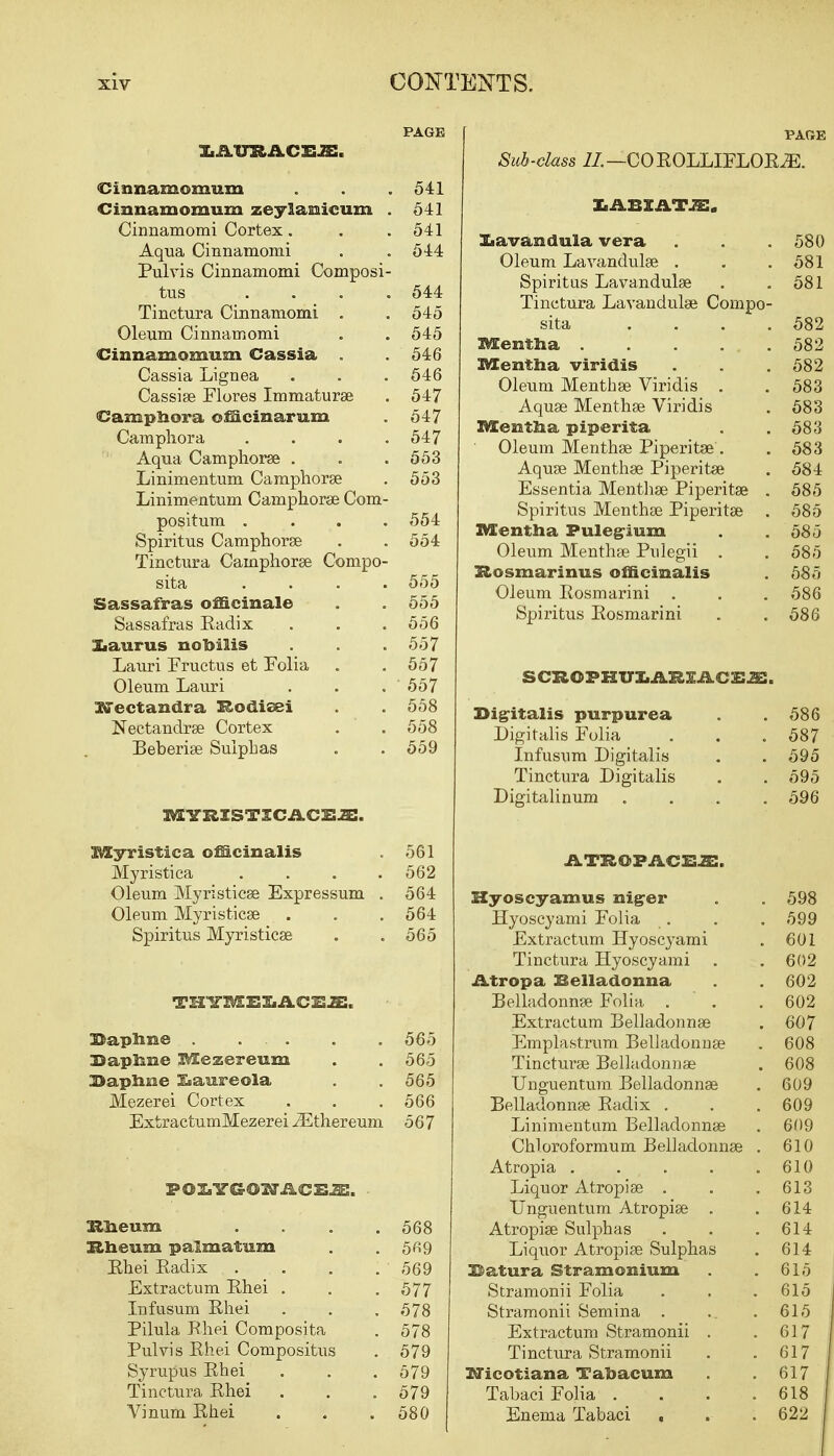 PAGE liJi/tFRACSJE. Cinnamomum . . . 541 Cinnamomum zeyla^iicum . 541 Cinnamomi Cortex. . .541 Aqua Cinnamomi . . 544 Pulvis Cinnamomi Composi- tus .... 544 Tinctura Cinnamomi . . 545 Oleum Cinnamomi . . 545 Cinnamomum Cassia . . 546 Cassia Lignea . . . 546 Cassise Flores Immaturae . 547 Camphora officinarum . 547 Camphora . . . .547 Aqua Camphorae . . . 553 Linimentum Camphorse . 553 Linimentum Camphorse Com- positum .... 554 Spiritus Camphorse . . 554 Tinctura Camphorse Compo- sita .... 555 Sassafras officinale . . 555 Sassafras Kadix . . .556 Xiaurus nobiiis . . . 557 Lauri Fructus et Folia . .557 Oleum Lauri . . . 557 XiTectandra Rodieei . . 558 Nectandrse Cortex . . 558 Beberise Sulphas . . 559 MYRISTICACEa:. Myristica officinalis . 561 Myristica . . . .562 Oleum Myristicse Expressum . 564 Oleum Myristicse . . . 564 Spiritus Myristicse . . 565 THTOXEXlACEJE. Daphne 565 Daphne Mezereum . . 565 Daphne l&aureola . . 565 Mezerei Cortex . . . 566 ExtractumMezerei iEthereum 567 Eheum . 568 Rheum palmatum . 5«9 Rhei Radix . 569 Extractum Rhei . . 577 Infusum Rhei . 578 Pilula Rhei Composita . 578 Pulvis Rhei Compositus . 579 Syrupus Rhei . 579 Tinctura Rhei . 579 Vinum Rhei . 580 PARE Sub-class 11. —COROLLIFLORiE. LABXATJE. Lavandula vera . . . 580 Oleum Lavandulae . . .581 Spiritus Lavandulae . .581 Tinctura Lavandulae Compo- sita .... 582 Mentha 582 Mentha viridis . . . 582 Oleum Mentbse Viridis . . 583 Aquse Menthse Viridis . 583 Mentha piperita . .583 Oleum Menthse Piperitse . . 583 Aquae Menthse Piperitse . 584 Essentia Menthse Piperitse . 585 Spiritus Menthse Piperitse . 585 Mentha Puleg-ium . .585 Oleum Menthse Pulegii . . 585 Rosmarinus officinalis . 585 Oleum Rosmarini . . . 586 Spiritus Rosmarini . . 586 SCROPHU&ARIiLOSJB. Digitalis purpurea . .586 Digitalis Folia . . . 587 Infusum Digitalis . . 595 Tinctura Digitalis . . 595 Digitalinum .... 596 ATROFACXUE. Hyoscyamus niger . . 598 Hyoscyami Folia . . .599 Extractum Hyoscyami . 601 Tinctura Hyoscyami . . 602 Atr op a Belladonna . 602 Belladonnas Folia, . . . 602 Extractum Belladonnse . 607 Emplastrum Belladonnse . 608 Tincturse Belladonnse . 608 Unguentum Belladonnse . 609 Belladonnse Radix . . . 609 Linimentum Belladonnse . 609 Chloroformum Belladonnse . 610 Atropia . . , . . .610 Liquor Atropise . . .613 Unguentum Atropise . .614 Atropise Sulphas . . .614 Liquor Atropise Sulphas . 614 Datura Stramonium . . 615 Stramonii Folia . . .615 Stramonii Semina . ... . 615 Extractum Stramonii . .617 Tinctura Stramonii . .617 Nicotiana Tahacum . .617 Tahaci Folia . . . .618 Enema Tabaci . . . 622