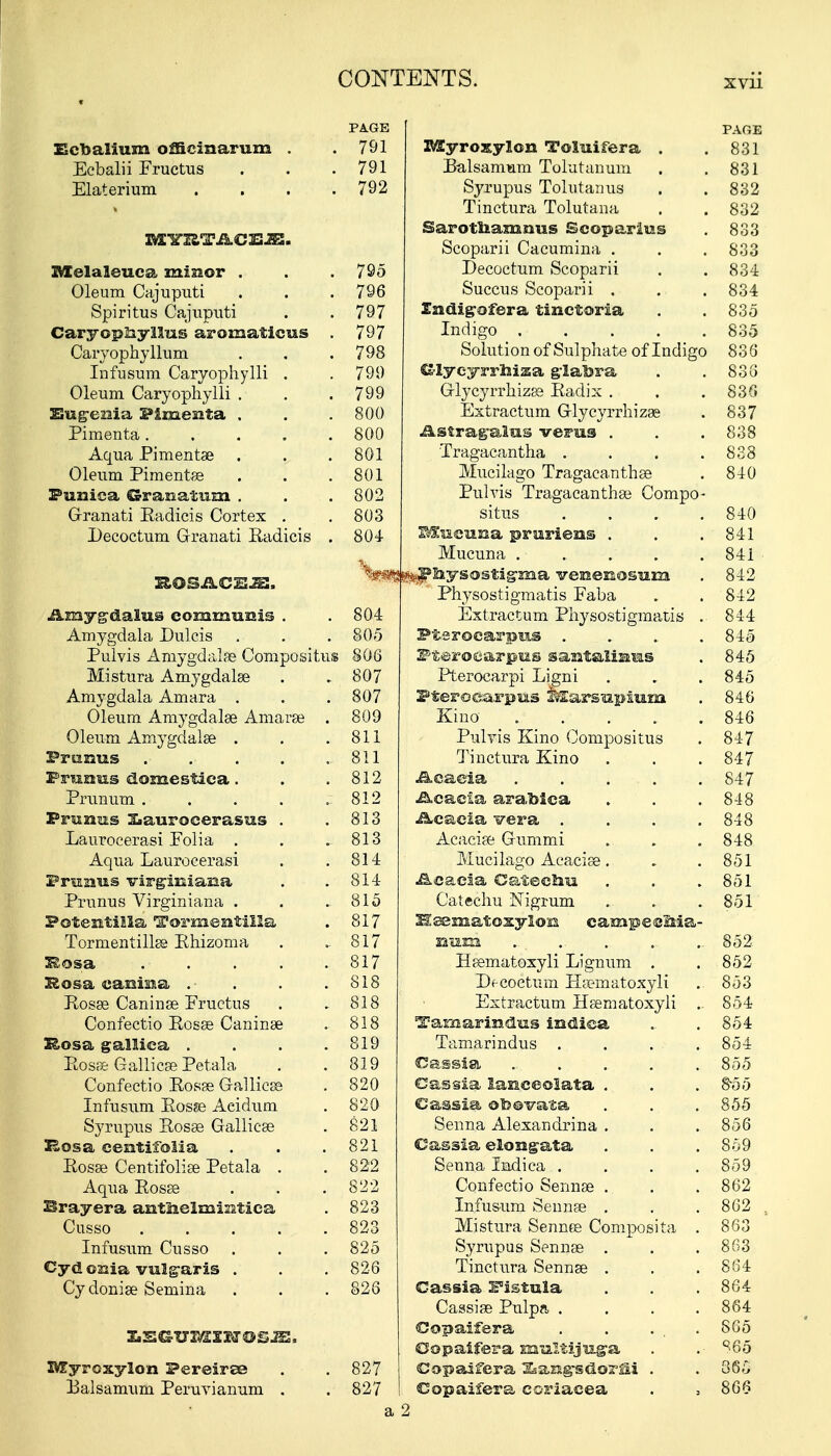 Ecbalium officinarum . Ecbalii Fructus Elaterium XVIYRTACEJE. Melaleuca miuor . Oleum Cajuputi Spiritus Cajuputi Caryophyllus aromaticus Caryophyllum Infusum Caryophylli . Oleum Caryophylli . Eugenia Fimesita . Pimenta .... Aqua Pimentae Oleum Pimentae Punica Granatin . G-ranati Eadicis Cortex . Decoctum Granati Eadicis ROSACEA. Amyg-dalus communis . Amygdala Dulcis Pulvis Amygdalae Compositus Mistura Amygdalae Amygdala Amara . Oleum Amygdalae Amarae . Oleum Amygdalae . Pranus ...... PraoHs domestiea. Prunum . Prunas Ziaurocerasus . Laurocerasi Folia . Aqua Laurocerasi Praaus virgiuiasaa Primus Virginiana . Potentilla Tormentilla Tormentillae Ehizoma 3£©sa .• Hosa canma . ■ Eosae Caninae Fructus Confectio Eosae Caninae Rosa gallica .... Eosae Gallicae Petala Confectio Eosae Gallicae Infusum Eosze Aeidum Syrupus Eosag Gallicae Bosa centifolia Eosae Centifoliae Petala . Aqua Eosae Brayera antnelmimtiea Cusso ..... Infusum Cusso Cyd oKia vulgaris . Cydoniae Semina IVTyroxylon Pereiree I3alsamum Peruvianum . PA.GE PAGE 791 Myroxylon Toluifera . .831 791 Balsamum Tolutanum . . 831 792 Syrupus Tolutanus . . 832 Tinctura Tolutana . . 832 Sarotliamuus Ecoparius . 833 Scoparii Cacumina . . . 833 795 Decoctum Scoparii . . 834 796 Succus Scoparii . . . 834 797 Zudig-ofera tinetoria . . 835 797 Indigo 835 798 Solution of Sulphate of Indigo 836 799 Glycyrrhiza glabra . .838 799 Glycyrrhizae Eadix . . . 830 800 Extractum Glycyrrhizae . 837 800 Astragalus verus . . . 838 801 Tragacantha . . . .838 801 Mucilago Tragacanthae . 840 802 Pulvis Tragacanthae Compo- 803 situs .... 840 804 MssciiBa pruriens . . .841 Mucuna . . . . . 84i %*i!*:PEiys©stigma veaenosam . 842 Physostigmatis Faba . . 842 804 Extractum Physostigmatis . 844 805 Pfcerocarpus .... 845 806 Pteroearpus santaliaus . 845 807 Pterocarpi Ligni . . . 845 807 Pfcerocarpus &£arsupium . 846 809 Kino 846 811 Pulvis Kino Compositus . 847 811 Tinctura Kino . . . 847 812 Acacia 847 812 Acacia arablca . . .848 813 Acacia vera .... 848 813 Acaciae Gummi . . . 848 814 Mucilago Acaciae. . . 851 814 Acacia Catechu . .. .851 815 Catechu Nigrum ... . . 851 817 Bsematoxyion earapecMa- 817 Hum . . . . . 852 817 Haematoxyli Lignum . .852 818 Df-coetum Haematoxyli . 853 818 Extractum Haematoxyli . 854 818 Tamarindus indica .. . 854 819 Tamarindus . . . . 854 819 Cassia . . . . .855 820 Cassia lanceolata . . . 855 820 Cassia ©toovata . . . 855 821 Senna Alexandrina . . . 856 821 Cassia elongata . . . 859 822 Senna Indica . . . .859 822 Confectio Sennas . . . 862 823 Infusum Sennae . . . 862 , 823 Mistura Sennos Composita . 863 825 Syrupus Sennae . . .863 826 Tinctura Sennae . . .864 826 Cassia Fistula . . . 864 Cassiae Pulpa . . . .864 Copaifera . . . .865 Copaifera multijuga . .- ^65 827 Copaifera ^angsdorfii . . 365 827 Copaifera coriaeea . , 866 a 2