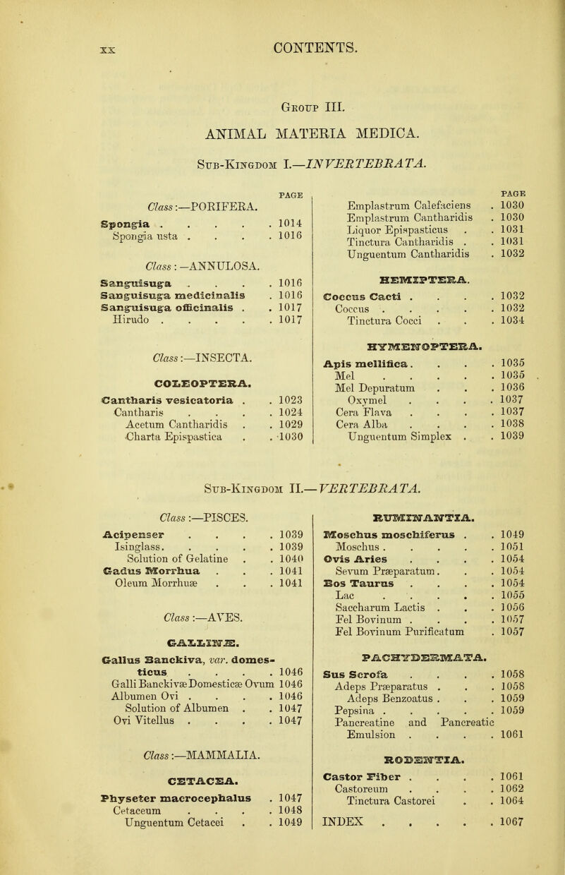 Geoup III. ANIMAL MATERIA MEDICA. Sub-Kingdom I.—INVERTEBRATA. PAGE Class:—POKIFEKA. Spongia 1014 Spongia usta „ . . .1016 Class: -ANNULOSA. Sang-uisug-a .... 1016 Sauguisuga medicinalis . 1016 Sanguisuga officinalis . .1017 Hirudo 1017 Class:—INSECTA. COLEOPTERA. Cautliaris vesicatoria . . 1023 Cantharis . . . .1024 Acetum Cantharidis . . 1029 -Charta Epispastica . . 1030 Sub-Kingdom II. Class:—PISCES. Acipeuser .... 1039 Isinglass 1039 Solution of G-elatine . . 1040 Gadus IMtorrbua . . .1041 Oleum Morrhuse . . . 1041 Class:—AVES. Callus Banckiva, var. domes- ticus . . . .1046 GalliBanckivseDomesticae Ovum 1046 Albumen Ovi . . . . 1046 Solution of Albumen . . 1047 Ori Vitellus . . . .1047 Class:—MAMMALIA. CETACEA. Physeter macrocepnalus . 1047 Cetaceum . . . .1048 Unguentum Cetacei . . 1049 PAGE Emplastrum Calefaciens . 1030 Eraplastrum Cantharidis . 1030 Liquor Epispasticus . .1031 Tinctura Cantharidis . .1031 Unguentum Cantharidis . 1032 HEMIPTEEA. Coccus Cacti .... 1032 Coccus 1032 Tinctura Cocci . . .1034 HYMEHOPTEEA. Apis mellifica. . . . 1035 Mel 1035 Mel Depuratum . . .1036 Oxymel . . . .1037 CeraFlava .... 1037 Cera Alba .... 1038 Unguentum Simplex . . 1039 VERTEBRATA. RimEZWAIUTZA. MoscJaus mosclaiferus . . 1049 Moschus 1051 Ovis Aries .... 1054 Sevum Praeparatum. . .1054 Bos Taurus .... 1054 Lac . . . . 1055 Saccharum Lactis . . .1056 EelBovinum .... 1057 Fel Boyinum Purificatum . 1057 PACHTTBBI&MATA. Sus Serofa . . . . 1058 Adeps Prseparatus . . .1058 Adeps Benzoatus . . . 1059 Pepsina 1059 Pancreatine and Pancreatic Emulsion . . . .1061 SIOBUH-TIA. Castor IFiber . . . .1061 Castoreum .... 1062 Tinctura Castorei . . 1064 INDEX 1067