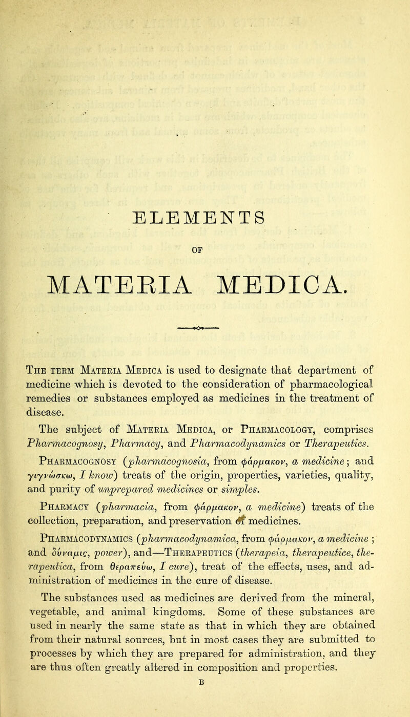 ELEMENTS OF MATEEIA MEDICA. The term Materia Medica is used to designate that department of medicine which is devoted to the consideration of pharmacological remedies or substances employed as medicines in the treatment of disease. The subject of Materia Medica, or Pharmacology, comprises Pharmacognosy, Pharmacy, and Pharmacodynamics or Therapeutics. Pharmacognosy (pharmacognosia, from <pap}xaKov, a medicine; and yiyvtdffKto, I know) treats of the origin, properties, varieties, quality, and purity of unprepared medicines or simples. Pharmacy (pharmacia, from tyapfiaicov, a medicine) treats of the collection, preparation, and preservation <#£ medicines. Pharmacodynamics (pharmacodynamica, from (pap/iaw, a medicine ; and dvvnfxig, power), and—Therapeutics (therapeia, therapeutice, the- rapeutica, from depairevoj, I cure), treat of the effects, uses, and ad- ministration of medicines in the cure of disease. The substances used as medicines are derived from the mineral, vegetable, and animal kingdoms. Some of these substances are used in nearly the same state as that in which they are obtained from their natural sources, but in most cases they are submitted to processes by which they are prepared for administration, and they are thus often greatly altered in composition and properties. B