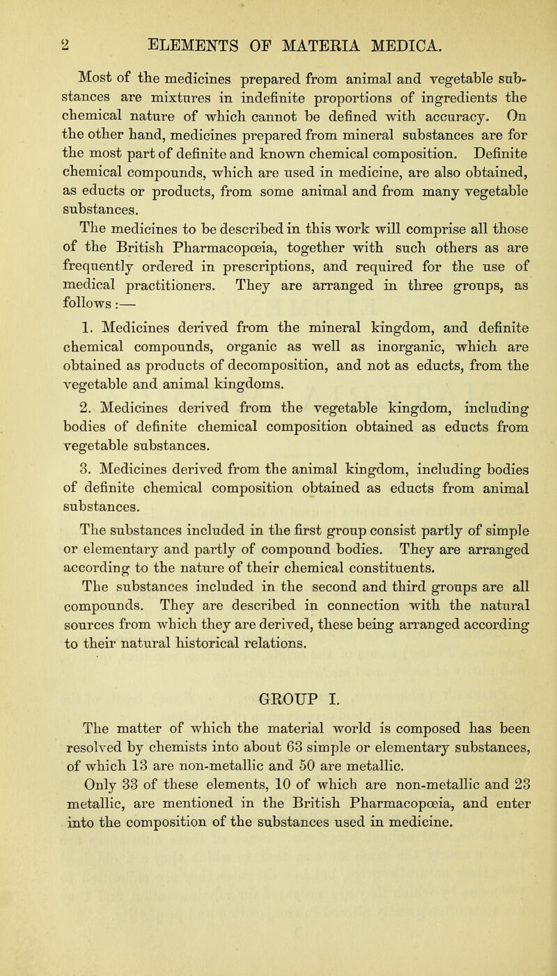 Most of the medicines prepared from animal and vegetable sub- stances are mixtures in indefinite proportions of ingredients the chemical nature of which cannot be defined with accuracy. On the other hand, medicines prepared from mineral substances are for the most part of definite and known chemical composition. Definite chemical compounds, which are used in medicine, are also obtained, as educts or products, from some animal and from many vegetable substances. The medicines to be described in this work will comprise all those of the British Pharmacopoeia, together with such others as are frequently ordered in prescriptions, and required for the use of medical practitioners. They are arranged in three groups, as follows:— 1. Medicines derived from the mineral kingdom, and definite chemical compounds, organic as well as inorganic, which are obtained as products of decomposition, and not as educts, from the vegetable and animal kingdoms. 2. Medicines derived from the vegetable kingdom, including bodies of definite chemical composition obtained as educts from vegetable substances. 3. Medicines derived from the animal kingdom, including bodies of definite chemical composition obtained as educts from animal substances. The substances included in the first group consist partly of simple or elementary and partly of compound bodies. They are arranged according to the nature of their chemical constituents. The substances included in the second and third groups are all compounds. They are described in connection with the natural sources from which they are derived, these being arranged, according to their natural historical relations. GROUP I. The matter of which the material world is composed has been resolved by chemists into about 63 simple or elementary substances, of which 13 are non-metallic and 50 are metallic. Only 33 of these elements, 10 of whicb are non-metallic and 23 metallic, are mentioned in the British Pharmacopoeia, and enter into the composition of the substances used in medicine.