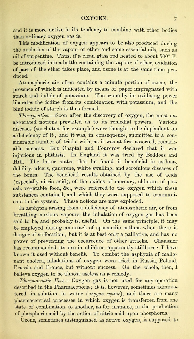 and it is more active in its tendency to combine with other bodies than ordinary oxygen gas is. This modification of oxygen appears to be also produced during the oxidation of the vapour of ether and some essential oils, such as oil of turpentine. Thus, if a clean glass rod heated to about 500° F. be introduced into a bottle containing the vapour of ether, oxidation of part of the ether takes place, and ozone is at the same time pro- duced. Atmospheric air often contains a minute portion of ozone, the presence of which is indicated by means of paper impregnated with starch and iodide of potassium. The ozone by its oxidising power liberates the iodine from its combination with potassium, and the blue iodide of starch is thus formed. Therapeutics.—Soon after the discovery of oxygen, the most ex- aggerated notions prevailed as to its remedial powers. Various diseases (scorbutus, for example) were thought to be dependent on a deficiency of it; and it was, in consequence, submitted to a con- siderable number of trials, with, as it was at first asserted, remark- able success. But Chaptal and Foureroy declared that it was injurious in phthisis. In England it was tried by Beddoes and Hill. The latter states that he found it beneficial in asthma, debility, ulcers, gangrene, white swelling, and scrofulous diseases of the bones. The beneficial results obtained by the use of acids (especially nitric acid), of the oxides of mercury, chlorate of pot- ash, vegetable food, &c, were referred to the oxygen which these substances contained, and which they were supposed to communi- cate to the system. These notions are now exploded. In asphyxia arising from a deficiency of atmospheric air, or from breathing noxious vapours, the inhalation of oxygen gas has been said to be, and probably is, useful. On the same principle, it may be employed during an attack of spasmodic asthma when there is danger of suffocation; but it is at best only a palliative, and has no power of preventing the occurrence of other attacks. Chaussier has recommended its use in children apparently stillborn: I have known it used without benefit. To combat the asphyxia of malig- nant cholera, inhalations of oxygen were tried in Russia, Poland, Prussia, and France, but without success. On the whole, then, I believe oxygen to be almost useless as a remedy. Pharmaceutic Uses.—Oxygen gas is not used for any operation described in the Pharmacopoeia; it is, however, sometimes adminis- tered in solution in water (oxygen water), and there are many pharmaceutical processes in which oxygen is transferred from one state of combination to another, as for instance, in the production of phosphoric acid by the action of nitric acid upon phosphorus. Ozone, sometimes distinguished as active oxygen, is supposed to