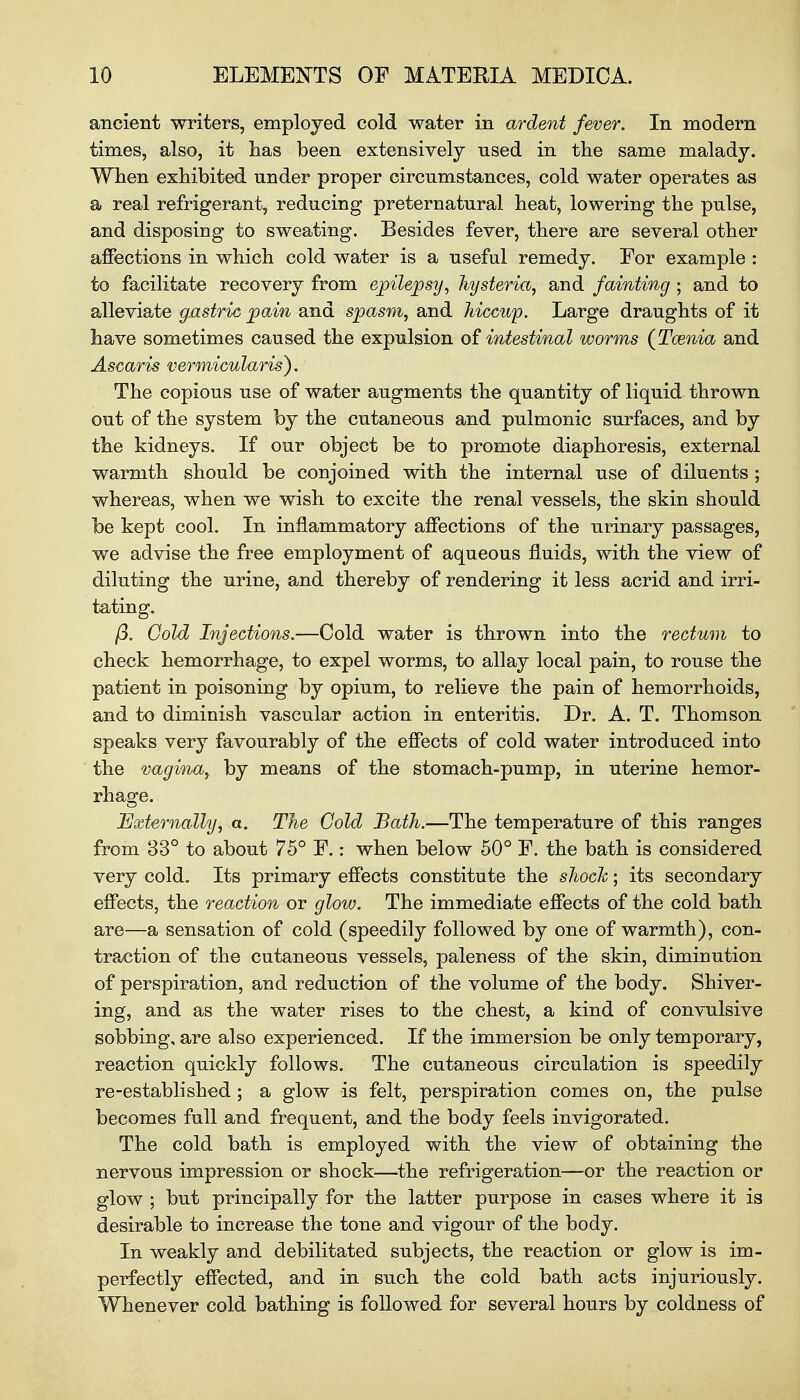 ancient writers, employed cold water in ardent fever. In modern times, also, it has been extensively used in the same malady. When exhibited under proper circumstances, cold water operates as a real refrigerant, reducing preternatural heat, lowering the pulse, and disposing to sweating. Besides fever, there are several other affections in which cold water is a useful remedy. For example : to facilitate recovery from epilepsy, hysteria, and fainting • and to alleviate gastric pain and spasm, and hiccup. Large draughts of it have sometimes caused the expulsion of intestinal worms (Tainia and Ascaris vermicularis). The copious use of water augments the quantity of liquid thrown out of the system by the cutaneous and pulmonic surfaces, and by the kidneys. If our object be to promote diaphoresis, external warmth should be conjoined with the internal use of diluents ; whereas, when we wish to excite the renal vessels, the skin should be kept cool. In inflammatory affections of the urinary passages, we advise the free employment of aqueous fluids, with the view of diluting the urine, and thereby of rendering it less acrid and irri- tating. ft. Gold Injections.—Cold water is thrown into the rectum to check hemorrhage, to expel worms, to allay local pain, to rouse the patient in poisoning by opium, to relieve the pain of hemorrhoids, and to diminish vascular action in enteritis. Dr. A. T. Thomson speaks very favourably of the effects of cold water introduced into the vagina, by means of the stomach-pump, in uterine hemor- rhage. Externally, a. The Cold Bath.—The temperature of this ranges from 83° to about 75° E.: when below 50° E. the bath is considered very cold. Its primary effects constitute the shock; its secondary effects, the reaction or glow. The immediate effects of the cold bath are—a sensation of cold (speedily followed by one of warmth), con- traction of the cutaneous vessels, paleness of the skin, diminution of perspiration, and reduction of the volume of the body. Shiver- ing, and as the water rises to the chest, a kind of convulsive sobbing, are also experienced. If the immersion be only temporary, reaction quickly follows. The cutaneous circulation is speedily re-established ; a glow is felt, perspiration comes on, the pulse becomes full and frequent, and the body feels invigorated. The cold bath is employed with the view of obtaining the nervous impression or shock—the refrigeration—or the reaction or glow ; but principally for the latter purpose in cases where it is desirable to increase the tone and vigour of the body. In weakly and debilitated subjects, the reaction or glow is im- perfectly effected, and in such the cold bath acts injuriously. Whenever cold bathing is followed for several hours by coldness of