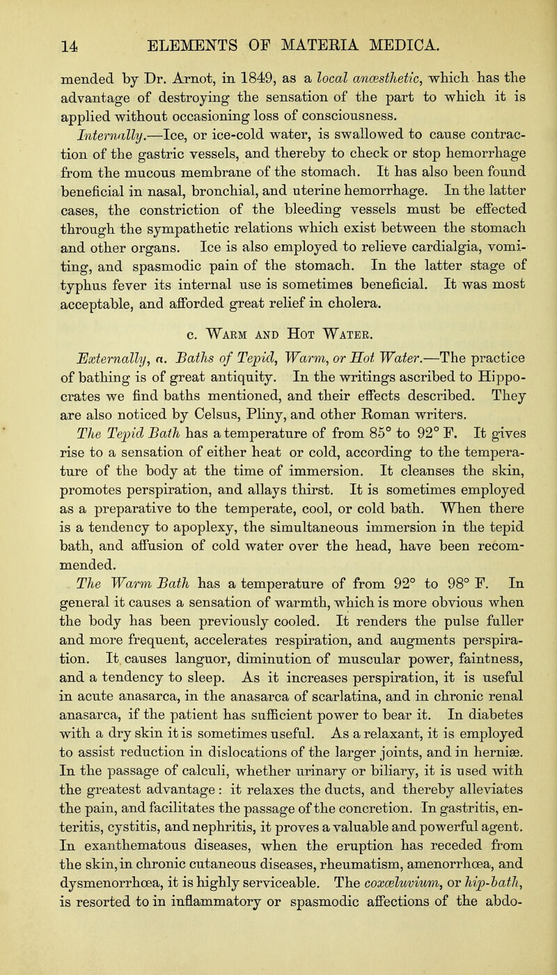 mended by Dr. Arnot, in 1849, as a local ancesthetic, which.has the advantage of destroying the sensation of the part to which it is applied without occasioning loss of consciousness. Internally.—Ice, or ice-cold water, is swallowed to cause contrac- tion of the gastric vessels, and thereby to check or stop hemorrhage from the mucous membrane of the stomach. It has also been found beneficial in nasal, bronchial, and uterine hemorrhage. In the latter cases, the constriction of the bleeding vessels must be effected through the sympathetic relations which exist between the stomach and other organs. Ice is also employed to relieve cardialgia, vomi- ting, and spasmodic pain of the stomach. In the latter stage of typhus fever its internal use is sometimes beneficial. It was most acceptable, and afforded great relief in cholera. c. Waem and Hot Watee. Externally, a. Baths of Tepid, Warm, or Hot Water.—The practice of bathing is of great antiquity. In the writings ascribed to Hippo- crates we find baths mentioned, and their effects described. They are also noticed by Celsus, Pliny, and other Roman writers. The Tepid Bath has a temperature of from 85° to 92° F. It gives rise to a sensation of either heat or cold, according to the tempera- ture of the body at the time of immersion. It cleanses the skin, promotes perspiration, and allays thirst. It is sometimes employed as a preparative to the temperate, cool, or cold bath. When there is a tendency to apoplexy, the simultaneous immersion in the tepid bath, and affusion of cold water over the head, have been recom- mended. The Warm Bath has a temperature of from 92° to 98° F. In general it causes a sensation of warmth, which is more obvious when the body has been previously cooled. It renders the pulse fuller and more frequent, accelerates respiration, and augments perspira- tion. It causes languor, diminution of muscular power, faintness, and a tendency to sleep. As it increases perspiration, it is useful in acute anasarca, in the anasarca of scarlatina, and in chronic renal anasarca, if the patient has sufficient power to bear it. In diabetes with a dry skin it is sometimes useful. As a relaxant, it is employed to assist reduction in dislocations of the larger joints, and in hernise. In the passage of calculi, whether urinary or biliary, it is used with the greatest advantage : it relaxes the ducts, and thereby alleviates the pain, and facilitates the passage of the concretion. In gastritis, en- teritis, cystitis, and nephritis, it proves a valuable and powerful agent. In exanthematous diseases, when the eruption has receded from the skin, in chronic cutaneous diseases, rheumatism, amenorrhoea, and dysmenorrhoea, it is highly serviceable. The coxceluvium, or hip-bath, is resorted to in inflammatory or spasmodic affections of the abdo-