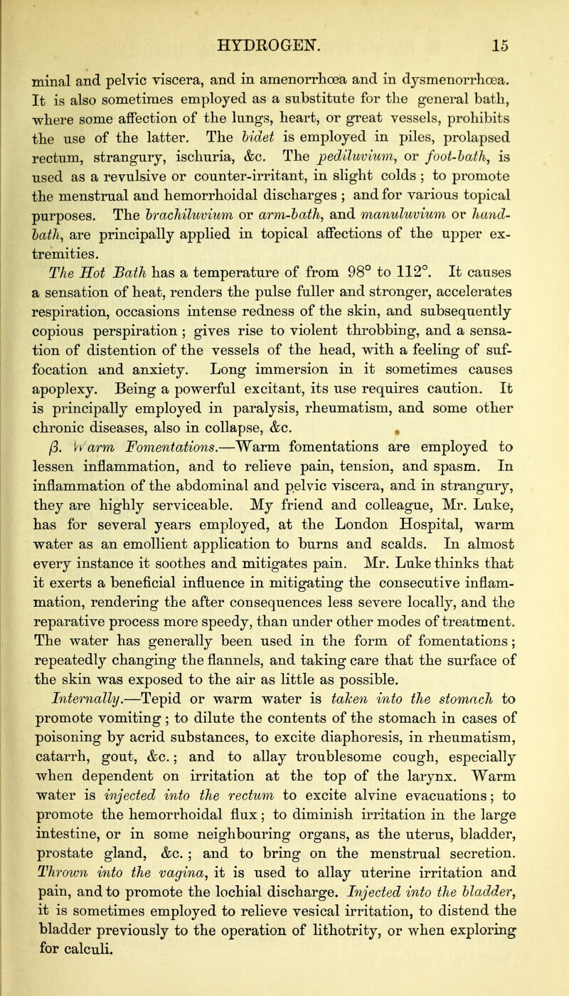 minal and pelvic viscera, and in amenorrhoea and in dysmenorrhoea. It is also sometimes employed as a substitute for the general bath, where some affection of the lungs, heart, or great vessels, prohibits the use of the latter. The bidet is employed in piles, prolapsed rectum, strangury, ischuria, &c. The jpediluvium, or foot-bath, is used as a revulsive or counter-irritant, in slight colds ; to promote the menstrual and hemorrhoidal discharges ; and for various topical purposes. The brachiluvium or arm-bath, and manuluvium or hand- bath, are principally applied in topical affections of the upper ex- tremities. The Hot Bath has a temperature of from 98° to 112°. It causes a sensation of heat, renders the pulse fuller and stronger, accelerates respiration, occasions intense redness of the skin, and subsequently copious perspiration ; gives rise to violent throbbing, and a sensa- tion of distention of the vessels of the head, with a feeling of suf- focation and anxiety. Long immersion in it sometimes causes apoplexy. Being a powerful excitant, its use requires caution. It is principally employed in paralysis, rheumatism, and some other chronic diseases, also in collapse, &c. # p. Warm Fomentations.—Warm fomentations are employed to lessen inflammation, and to relieve pain, tension, and spasm. In inflammation of the abdominal and pelvic viscera, and in strangury, they are highly serviceable. My friend and colleague, Mr. Luke, has for several years employed, at the London Hospital, warm water as an emollient application to burns and scalds. In almost every instance it soothes and mitigates pain. Mr. Luke thinks that it exerts a beneficial influence in mitigating the consecutive inflam- mation, rendering the after consequences less severe locally, and the reparative process more speedy, than under other modes of treatment. The water has generally been used in the form of fomentations; repeatedly changing the flannels, and taking care that the surface of the skin was exposed to the air as little as possible. Internally.—Tepid or warm water is taken into the stomach to promote vomiting; to dilute the contents of the stomach in cases of poisoning by acrid substances, to excite diaphoresis, in rheumatism, catarrh, gout, &c.; and to allay troublesome cough, especially when dependent on irritation at the top of the larynx. Warm water is injected into the rectum to excite alvine evacuations; to promote the hemorrhoidal flux; to diminish irritation in the large intestine, or in some neighbouring organs, as the uterus, bladder, prostate gland, &c. ; and to bring on the menstrual secretion. Thrown into the vagina, it is used to allay uterine irritation and pain, and to promote the lochial discharge. Injected into the bladder, it is sometimes employed to relieve vesical irritation, to distend the bladder previously to the operation of lithotrity, or when exploring for calculi.