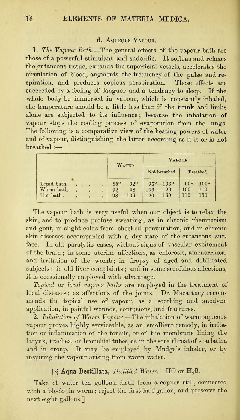 d. Aqueous Vapour. 1. The Vapour Bath.—The general effects of the vapour bath are those of a powerful stimulant and sudorific. It softens and relaxes the cutaneous tissue, expands the superficial vessels, accelerates the circulation of blood, augments the frequency of the pulse and re- spiration, and produces copious perspiration. These effects are succeeded by a feeling of languor and a tendency to sleep. If the whole body be immersed in vapour, which is constantly inhaled, the temperature should be a little less than if the trunk and limbs alone are subjected to its influence; because the inhalation of vapour stops the cooling process of evaporation from the lungs. The following is a comparative view of the heating powers of water and of vapour, distinguishing the latter according as it is or is not breathed :— Tepid bath Warm bath Hot bath.... Water Vapour Not breathed Breathed 85° 92° 92 — 98 98 —106 96°—106° 106 —120 120 —160 90O_100° 100 —110 110 —130 The vapour bath is very useful when our object is to relax the skin, and to produce profuse sweating; as in chronic rheumatism and gout, in slight colds from checked perspiration, and in chronic skin diseases accompanied with a dry state of the cutaneous sur- face. In old paralytic cases, without signs of vascular excitement of the brain ; in some uterine affections, as chlorosis, amenorrhoea, and irritation of the womb; in dropsy of aged and debilitated subjects ; in old liver complaints ; and in some scrofulous affections, it is occasionally employed with advantage. Topical or local vapour baths are employed in the treatment of local diseases ; as affections of the joints. Dr. Macartney recom- mends the topical use of vapour, as a soothing and anodyne application, in painful wounds, contusions, and fractures. 2. Inhalation of Warm Vapour.—The inhalation of warm aqueous vapour proves highly serviceable, as an emollient remedy, in irrita- tion or inflammation of the tonsils, or of the membrane lining the larynx, trachea, or bronchial tubes, as in the sore throat of scarlatina and in croup. It may be employed by Mudge's inhaler, or by inspiring the vapour arising from warm water. [§ Aqua Destillata, Distilled Water. HO or H20. Take of water ten gallons, distil from a copper still, connected with a block-tin worm ; reject the first half gallon, and preserve the next eight gallons.]