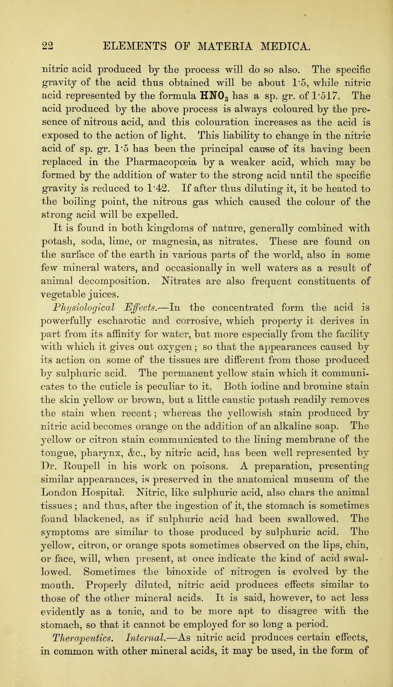 nitric acid produced by the process will do so also. The specific gravity of the acid thus obtained will be about 1'5, while nitric acid represented by the formula HN03 has a sp. gr. of P5I7. The acid produced by the above process is always coloured by the pre- sence of nitrous acid, and this colouration increases as the acid is exposed to the action of light. This liability to change in the nitric acid of sp. gr. 1*5 has been the principal cause of its having been replaced in the Pharmacopoeia by a weaker acid, which may be formed by the addition of water to the strong acid until the specific gravity is reduced to 1*42. If after thus diluting it, it be heated to the boiling point, the nitrous gas which caused the colour of the strong acid will be expelled. It is found in both kingdoms of nature, generally combined with potash, soda, lime, or magnesia, as nitrates. These are found on the surface of the earth in various parts of the world, also in some few mineral waters, and occasionally in well waters as a result of animal decomposition. Nitrates are also frequent constituents of vegetable juices. Physiological Effects.—In the concentrated form the acid is powerfully escharotic and corrosive, which property it derives in part from its affinity for water, but more especially from the facility with which it gives out oxygen; so that the appearances caused by its action on some of the tissues are different from those produced by sulphuric acid. The permanent yellow stain which it communi- cates to the cuticle is peculiar to it. Both iodine and bromine stain the skin yellow or brown, but a little caustic potash readily removes the stain when recent; whereas the yellowish stain produced by nitric acid becomes orange on the addition of an alkaline soap. The yellow or citron stain communicated to the lining membrane of the tongue, pharynx, &c, by nitric acid, has been well represented by Dr. Roupell in his work on poisons. A preparation, presenting similar appearances, is preserved in the anatomical museum of the London Hospital. Nitric, like sulphuric acid, also chars the animal tissues ; and thus, after the ingestion of it, the stomach is sometimes found blackened, as if sulphuric acid had been swallowed. The symptoms are similar to those produced by sulphuric acid. The yellow, citron, or orange spots sometimes observed on the lips, chin, or face, will, when present, at once indicate the kind of acid swal- lowed. Sometimes the binoxide of nitrogen is evolved by the mouth. Properly diluted, nitric acid produces effects similar to those of the other mineral acids. It is said, however, to act less evidently as a tonic, and to be more apt to disagree with the stomach, so that it cannot be employed for so long a period. Therapeutics. Internal.—As nitric acid produces certain effects, in common with other mineral acids, it may be used, in the form of