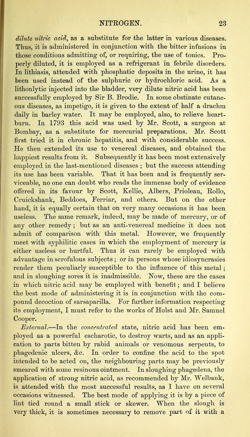 dilute nitric acid, as a substitute for the latter in various diseases. Thus, it is administered in conjunction with the bitter infusions in those conditions admitting of, or requiring, the use of tonics. Pro- perly diluted, it is employed as a refrigerant in febrile disorders. In lithiasis, attended with phosphatic deposits in the urine, it has been used instead of the sulphuric or hydrochloric acid. As a lithonlytic injected into the bladder, very dilute nitric acid has been successfully employed by Sir B. Brodie. In some obstinate cutane- ous diseases, as impetigo, it is given to the extent of half a drachm daily in barley water. It may be employed, also, to relieve heart- burn. In 1793 this acid was used by Mr. Scott, a surgeon at Bombay, as a substitute for mercurial preparations. Mr. Scott first tried it in chronic hepatitis, and with considerable success. He then extended its use to venereal diseases, and obtained the happiest results from it. Subsequently it has been most extensively employed in the last-mentioned diseases ; but the success attending its use has been variable. That it has been and is frequently ser- viceable, no one can doubt who reads the immense body of evidence offered in its favour by Scott, Kellie, Albers, Prioleau, Rollo, Cruickshank, Beddoes, Ferriar, and others. But on the other hand, it is equally certain that on very many occasions it has been useless. The same remark, indeed, may be made of mercury, or of any other remedy ; but as an anti-venereal medicine it does not admit of comparison with this metal. However, we frequently meet with syphilitic cases in which the employment of mercury is either useless or hurtful. Thus it can rarely be employed with advantage in scrofulous subjects ; or in persons whose idiosyncrasies render them peculiarly susceptible to the influence of this metal; and in sloughing sores it is inadmissible. Now, these are the cases in which nitric acid may be employed with benefit; and I believe the best mode of administering it is in conjunction with the com- pound decoction of sarsaparilla. For further information respecting its employment, I must refer to the works of Hoist and Mr. Samuel Cooper. External.—In the concentrated state, nitric acid has been em- ployed as a powerful escharotic, to destroy warts, and as an appli- cation to parts bitten by rabid animals or venomous serpents, to phagedenic ulcers, &c. In order to confine the acid to the spot intended to be acted on, the neighbouring parts may be previously smeared with some resinous ointment. In sloughing phagedena, the application of strong nitric acid, as recommended by Mr. Welbank, is attended with the most successful results, as I have on several occasions witnessed. The best mode of applying it is by a piece of lint tied round a small stick or skewer. When the slough is very thick, it is sometimes necessary to remove part of it with a