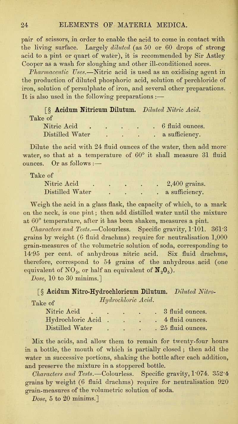 pair of scissors, in order to enable the acid to come in contact with the living surface. Largely diluted (as 50 or 60 drops of strong acid to a pint or quart of water), it is recommended by Sir Astley Cooper as a wash for sloughing and other ill-conditioned sores. Pharmaceutic Uses.—Nitric acid is used as an oxidising agent in the production of diluted phosphoric acid, solution of perchloride of iron, solution of persulphate of iron, and several other preparations. It is also used in the following preparations :— [§ Acidum Nitricum Dilutum. Diluted Nitric Acid. Take of Nitric Acid . . . . .6 fluid ounces. Distilled Water . . . . a sufficiency. Dilute the acid with 24 fluid ounces of the water, then add more' water, so that at a temperature of 60° it shall measure 31 fluid ounces. Or as follows :— Take of Nitric Acid . . . . . 2,400 grains. Distilled Water . . . .a sufficiency. Weigh the acid in a glass flask, the capacity of which, to a mark on the neck, is one pint; then add distilled water until the mixture at 60° temperature, after it has been shaken, measures a pint. Characters and Tests.—Colourless. Specific gravity, 1*101. 361'3 grains by weight (6 fluid drachms) require for neutralisation 1,000 grain-measures of the volumetric solution of soda, corresponding to 14*95 per cent, of anhydrous nitric acid. Six fluid drachms, therefore, correspond to 54 grains of the anhydrous acid (one equivalent of N05, or half an equivalent of K205). Dose, 10 to 30 minims.] [§ Acidum Nitro-Hydrochloricum Dilutum. Diluted Nitro- Take of Hydrochloric Acid. Nitric Acid . . . . .3 fluid ounces. Hydrochloric Acid . . . .4 fluid ounces. Distilled Water . . . .25 fluid ounces. Mix the acids, and allow them to remain for twenty-four hours in a bottle, the mouth of which is partially closed; then add the water m successive portions, shaking the bottle after each addition, and preserve the mixture in a stoppered bottle. Characters and Tests.—Colourless. Specific gravity, 1*074. 352*4 grains by weight (6 fluid drachms) require for neutralisation 920 grain-measures of the volumetric solution of soda. Dose, 5 to 20 minims.]