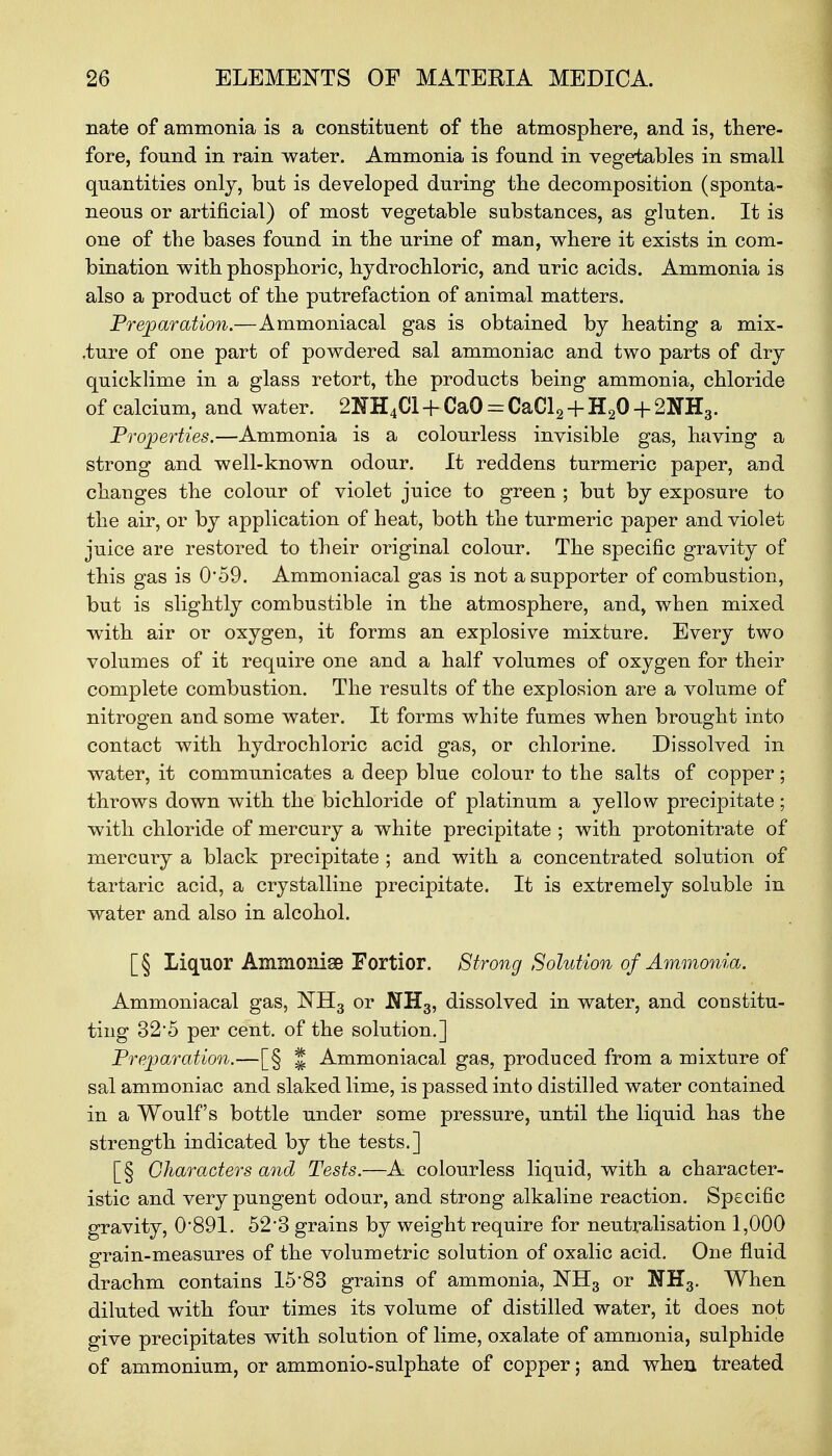 nate of ammonia is a constituent of the atmosphere, and is, there- fore, found in rain water. Ammonia is found in vegetables in small quantities only, but is developed during the decomposition (sponta- neous or artificial) of most vegetable substances, as gluten. It is one of the bases found in the urine of man, where it exists in com- bination with phosphoric, hydrochloric, and uric acids. Ammonia is also a product of the putrefaction of animal matters. Preparation.—Ammoniacal gas is obtained by heating a mix- ture of one part of powdered sal ammoniac and two parts of dry quicklime in a glass retort, the products being ammonia, chloride of calcium, and water. 2NH4Cl + CaO = CaCl2 + H20 + 2NH3. Properties.—Ammonia is a colourless invisible gas, having a strong and well-known odour. It reddens turmeric paper, and changes the colour of violet juice to green ; but by exposure to the air, or by application of heat, both the turmeric paper and violet juice are restored to their original colour. The specific gravity of this gas is 0'59. Ammoniacal gas is not a supporter of combustion, but is slightly combustible in the atmosphere, and, when mixed with air or oxygen, it forms an explosive mixture. Every two volumes of it require one and a half volumes of oxygen for their complete combustion. The results of the explosion are a volume of nitrogen and some water. It forms white fumes when brought into contact with hydrochloric acid gas, or chlorine. Dissolved in water, it communicates a deep blue colour to the salts of copper; throws down with the bichloride of platinum a yellow precipitate ; with chloride of mercury a white precipitate ; with protonitrate of mercury a black precipitate ; and with a concentrated solution of tartaric acid, a crystalline precipitate. It is extremely soluble in water and also in alcohol. [§ Liquor Ammonise Fortior. Strong Solution of Ammonia. Ammoniacal gas, NH3 or NH3, dissolved in water, and constitu- ting 32*5 per cent, of the solution.] Preparation.—[§ J Ammoniacal gas, produced from a mixture of sal ammoniac and slaked lime, is passed into distilled water contained in a Woulf's bottle under some pressure, until the liquid has the strength indicated by the tests.] [§ Characters and Tests.—A colourless liquid, with a character- istic and very pungent odour, and strong alkaline reaction. Specific gravity, 0*891. 523 grains by weight require for neutralisation 1,000 grain-measures of the volumetric solution of oxalic acid. One fluid drachm contains 15'83 grains of ammonia, NH3 or NH3. When diluted with four times its volume of distilled water, it does not give precipitates with solution of lime, oxalate of ammonia, sulphide of ammonium, or ammonio-sulphate of copper; and when treated