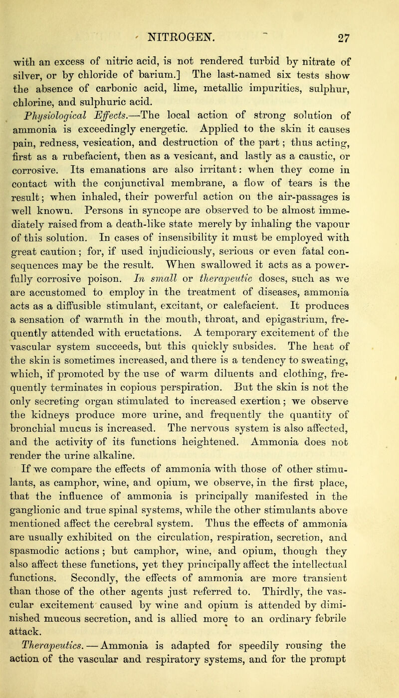 with an excess of nitric acid, is not rendered turbid by nitrate of silver, or by chloride of barium.] The last-named six tests show the absence of carbonic acid, lime, metallic impurities, sulphur, chlorine, and sulphuric acid. Physiological Effects.—The local action of strong solution of ammonia is exceedingly energetic. Applied to the skin it causes pain, redness, vesication, and destruction of the part; thus acting, first as a rubefacient, then as a vesicant, and lastly as a caustic, or corrosive. Its emanations are also irritant: when they come in contact with the conjunctival membrane, a flow of tears is the result; when inhaled, their powerful action on the air-passages is well known. Persons in syncope are observed to be almost imme- diately raised from a death-like state merely by inhaling the vapour of this solution. In cases of insensibility it must be employed with great caution; for, if used injudiciously, serious or even fatal con- sequences may be the result. When swallowed it acts as a power- fully corrosive poison. In small or therapeutic doses, such as we are accustomed to employ in the treatment of diseases, ammonia acts as a diffusible stimulant, excitant, or calefacient. It produces a sensation of warmth in the mouth, throat, and epigastrium, fre- quently attended with eructations. A temporary excitement of the vascular system succeeds, but this quickly subsides. The heat of the skin is sometimes increased, and there is a tendency to sweating, which, if promoted by the use of warm diluents and clothing, fre- quently terminates in copious perspiration. But the skin is not the only secreting organ stimulated to increased exertion; we observe the kidneys produce more urine, and frequently the quantity of bronchial mucus is increased. The nervous system is also affected, and the activity of its functions heightened. Ammonia does not render the urine alkaline. If we compare the effects of ammonia with those of other stimu- lants, as camphor, wine, and opium, we observe, in the first place, that the influence of ammonia is principally manifested in the ganglionic and true spinal systems, while the other stimulants above mentioned affect the cerebral system. Thus the effects of ammonia are usually exhibited on the circulation, respiration, secretion, and spasmodic actions ; but camphor, wine, and opium, though they also affect these functions, yet they principally affect the intellectual functions. Secondly, the effects of ammonia are more transient than those of the other agents just referred to. Thirdly, the vas- cular excitement caused by wine and opium is attended by dimi- nished mucous secretion, and is allied more to an ordinary febrile attack. Therapeutics. — Ammonia is adapted for speedily rousing the action of the vascular and respiratory systems, and for the prompt