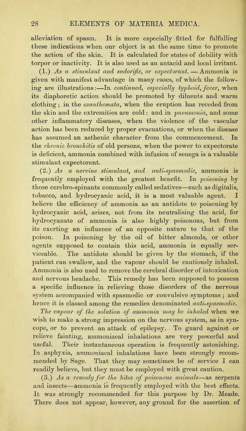 alleviation of spasm. It is more especially fitted for fulfulling these indications when our object is at the same time to promote the action of the skin. It is calculated for states of debility with torpor or inactivity. It is also used as an antacid and local irritant. (1.) As a stimulant and sudorific, or expectorant. — Ammonia is given with manifest advantage in many cases, of which the follow- ing are illustrations :—In continued, especially typhoid, fever, when its diaphoretic action should be promoted by diluents and warm clothing ; in the exanthemata, when the eruption has receded from the skin and the extremities are cold: and in pneumonia, and some other inflammatory diseases, when the violence of the vascular action has been reduced by proper evacuations, or when the disease has assumed an asthenic character from the commencement. In the chronic bronchitis of old persons, when the power to expectorate is deficient, ammonia combined with infusion of senega is a valuable stimulant expectorant. (2.) As a nervine stimulant, and anti-spasmodic, ammonia is frequently employed with the greatest benefit. In poisoning by those cerebro-spinants commonly called sedatives—such as digitalis, tobacco, and hydrocyanic acid, it is a most valuable agent. I believe the efficiency of ammonia as an antidote to poisoning by hydrocyanic acid, arises, not from its neutralising the acid, for hydrocyanate of ammonia is also highly poisonous, but from its exerting an influence of an opposite nature to that of the poison. In poisoning by the oil of bitter almonds, or other agents supposed to contain this acid, ammonia is equally ser- viceable. The antidote should be given by the stomach, if the patient can swallow, and the vapour should be cautiously inhaled. Ammonia is also used to remove the cerebral disorder of intoxication and nervous headache. This remedy has been supposed to possess a specific influence in relieving those disorders of the nervous system accompanied with spasmodic or convulsive symptoms ; and hence it is classed among the remedies denominated anti-spasmodic. The vapour of the solution of ammonia may be inhaled when we wish to make a strong impression on the nervous system, as in syn- cope, or to prevent an attack of epilepsy. To guard against or relieve fainting, ammoniacal inhalations are very powerful and useful. Their instantaneous operation is frequently astonishing. In asphyxia, ammoniacal inhalations have been strongly recom- mended by Sage. That they may sometimes be of service I can readily believe, but they must be employed with great caution. (3.) Asa remedy for the bites of poisonous animals—as serpents and insects—ammonia is frequently employed with the best effects. It was strongly recommended for this purpose by Dr. Meade. There does not appear, however, any ground for the assertion of