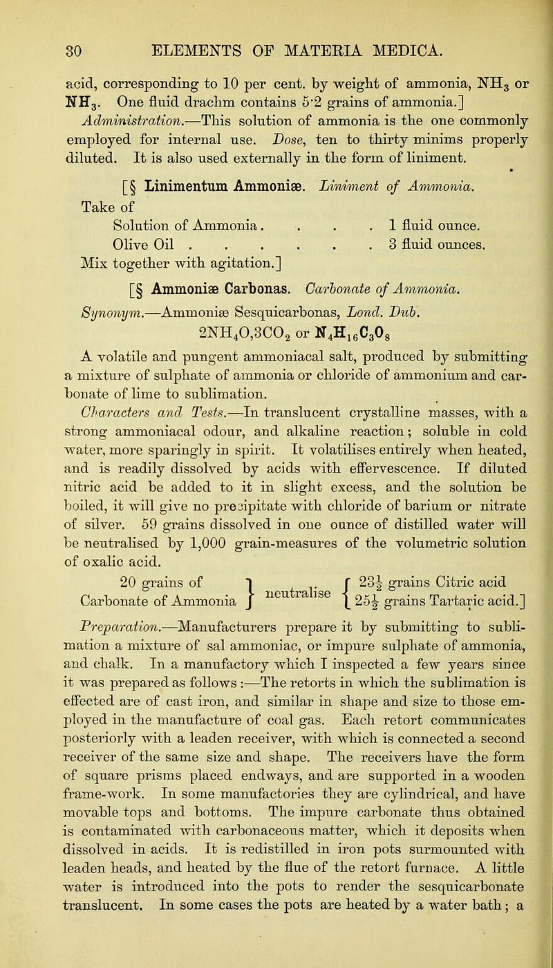 acid, corresponding to 10 per cent, by weight of ammonia, NH3 or NH3. One fluid drachm contains 5'2 grains of ammonia.] Administration.—This solution of ammonia is the one commonly employed for internal use. Dose, ten to thirty minims properly diluted. It is also used externally in the form of liniment. [§ Linimentum Ammonise. Liniment of Ammonia. Take of Solution of Ammonia. . .1 fluid ounce. Olive Oil . . . . . .3 fluid ounces. Mix together with agitation.] [§ AmmoniaB Carbonas. Carbonate of Ammonia. Synonym.—Ammonias Sesquicarbonas, Lond. Dub. 2NH40,3C02 or N4H16C308 A volatile and pungent ammoniacal salt, produced by submitting a mixture of sulphate of ammonia or chloride of ammonium and car- bonate of lime to sublimation. Characters and Tests.—In translucent crystalline masses, with a strong ammoniacal odour, and alkaline reaction; soluble in cold water, more sparingly in spirit. It volatilises entirely when heated, and is readily dissolved by acids with effervescence. If diluted nitric acid be added to it in slight excess, and the solution be boiled, it will give no presipitate with chloride of barium or nitrate of silver. 59 grains dissolved in one ounce of distilled water will be neutralised by 1,000 grain-measures of the volumetric solution of oxalic acid. 20 grains of | t 1' i* g^118 Citric acid Carbonate of Ammonia J |_ 25 J- grains Tartaric acid.] Preparation.—Manufacturers prepare it by submitting to subli- mation a mixture of sal ammoniac, or impure sulphate of ammonia, and chalk. In a manufactory which I inspected a few years since it was prepared as follows :—The retorts in which the sublimation is effected are of cast iron, and similar in shape and size to those em- ployed in the manufacture of coal gas. Each retort communicates posteriorly with a leaden receiver, with which is connected a second receiver of the same size and shape. The receivers have the form of square prisms placed endways, and are supported in a wooden frame-work. In some manufactories they are cylindrical, and have movable tops and bottoms. The impure carbonate thus obtained is contaminated with carbonaceous matter, which it deposits when dissolved in acids. It is redistilled in iron pots surmounted with leaden heads, and heated by the flue of the retort furnace. A little water is introduced into the pots to render the sesquicarbonate translucent. In some cases the pots are heated by a water bath; a