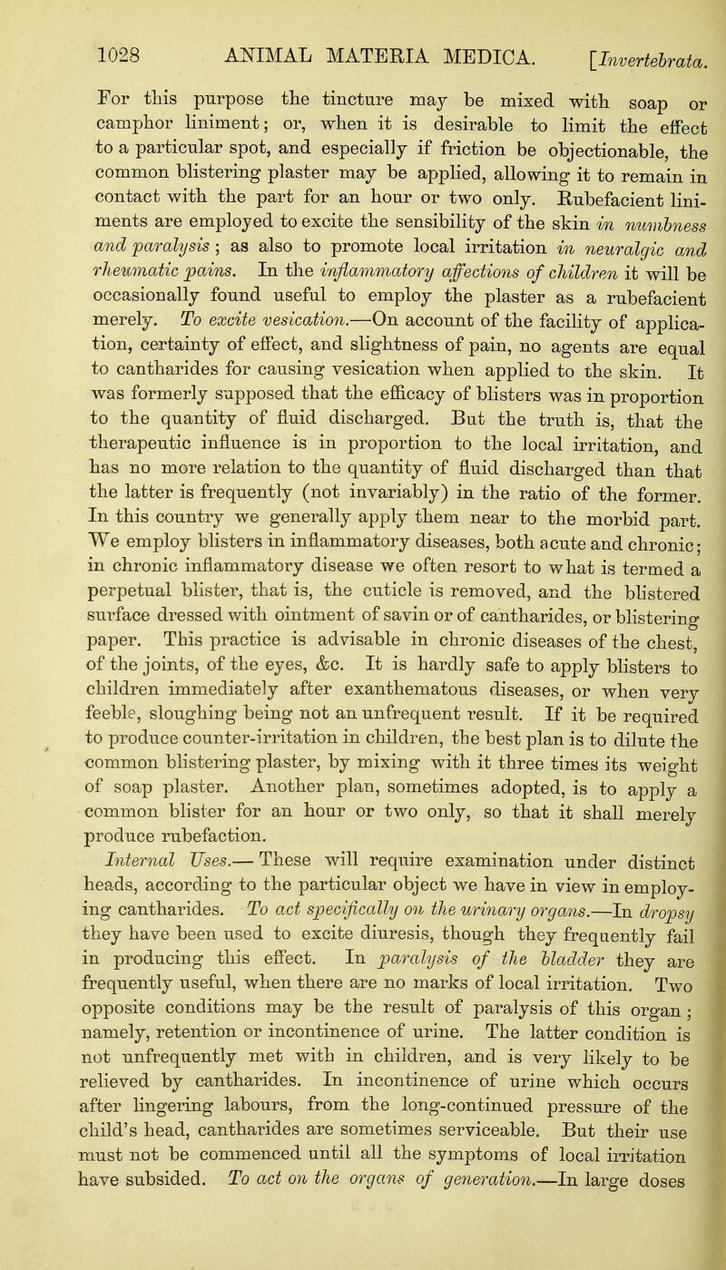 For this purpose the tincture may be mixed with soap or camphor liniment; or, when it is desirable to limit the effect to a particular spot, and especially if friction be objectionable, the common blistering plaster may be applied, allowing it to remain in contact with the part for an hour or two only. Rubefacient lini- ments are employed to excite the sensibility of the skin in numbness and paralysis ; as also to promote local irritation in neuralgic and rheumatic pains. In the inflammatory affections of children it will be occasionally fonnd useful to employ the plaster as a rubefacient merely. To excite vesication.—On account of the facility of applica- tion, certainty of effect, and slightness of pain, no agents are equal to cantharides for causing vesication when applied to the skin. It was formerly supposed that the efficacy of blisters was in proportion to the quantity of fluid discharged. But the truth is, that the therapeutic influence is in proportion to the local irritation, and has no more relation to the quantity of fluid discharged than that the latter is frequently (not invariably) in the ratio of the former. In this country we generally apply them near to the morbid part. We employ blisters in inflammatory diseases, both a cute and chronic; in chronic inflammatory disease we often resort to what is termed a perpetual blister, that is, the cuticle is removed, and the blistered surface dressed with ointment of savin or of cantharides, or blistering paper. This practice is advisable in chronic diseases of the chest, of the joints, of the eyes, &c. It is hardly safe to apply blisters to children immediately after exanthematous diseases, or when very feeble, sloughing being not an unfrequent result. If it be required to produce counter-irritation in children, the best plan is to dilute the common blistering plaster, by mixing with it three times its weight of soap plaster. Another plan, sometimes adopted, is to apply a common blister for an hour or two only, so that it shall merely produce rubefaction. Internal Uses.— These will require examination under distinct heads, according to the particular object we have in view in employ- ing cantharides. To act specifically on the urinary organs.—In dropsy they have been used to excite diuresis, though they frequently fail in producing this effect. In paralysis of the bladder they are frequently useful, when there are no marks of local irritation. Two opposite conditions may be the result of paralysis of this organ; namely, retention or incontinence of urine. The latter condition is not unfrequently met with in children, and is very likely to be relieved by cantharides. In incontinence of urine which occurs after lingering labours, from the long-continued pressure of the child's head, cantharides are sometimes serviceable. But their use must not be commenced until all the symptoms of local irritation have subsided. To act on the organs of generation.—In large doses