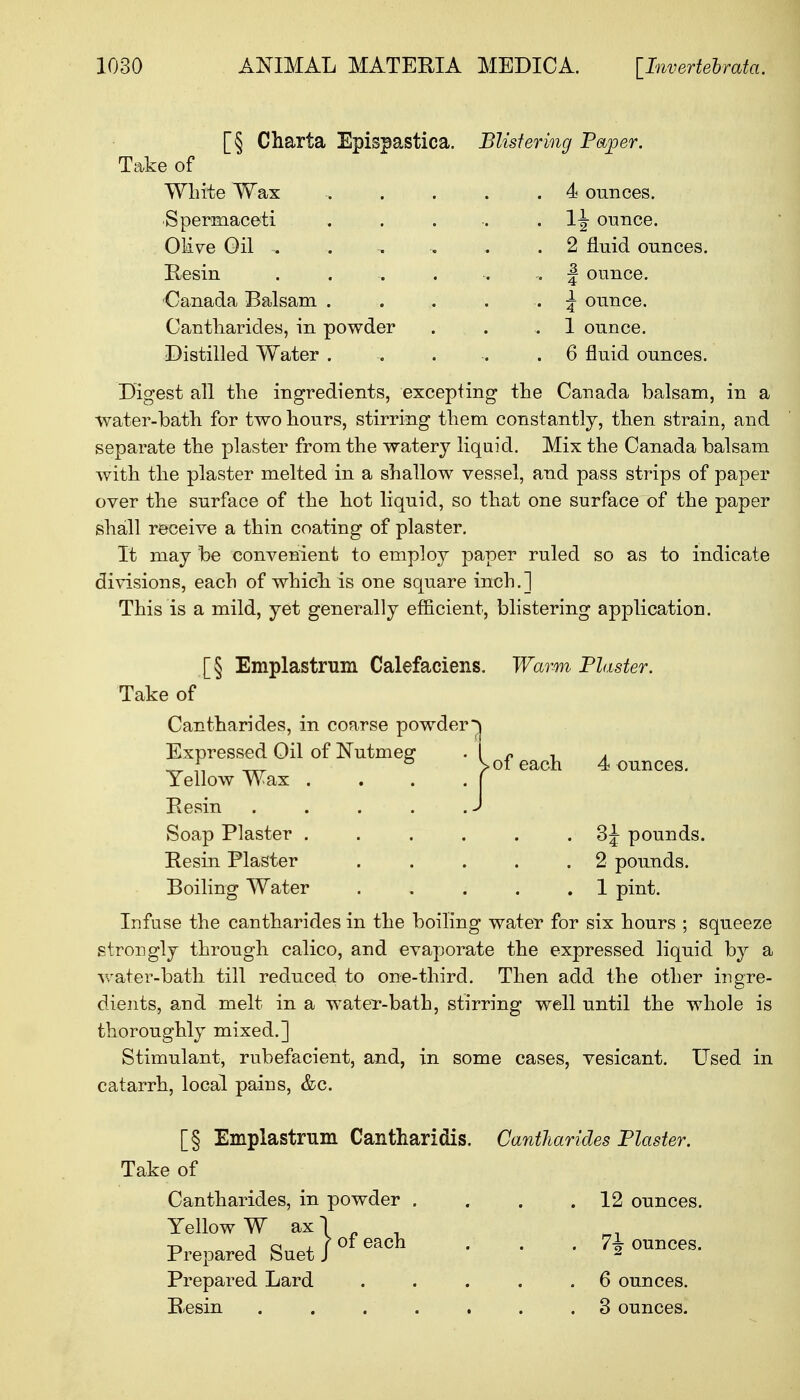 [§ Charta Epispastica. Blistering Paper. Take of White Wax Spermaceti Olive Gil - Resin Canada Balsam Cantharides, in powder Distilled Water . *h ounces. 1^ ounce. 2 fluid ounces. | ounce. J ounce. 1 ounce. 6 fluid ounces. Digest all the ingredients, excepting the Canada balsam, in a Vvater-bath for two hours, stirring them constantly, then strain, and separate the plaster from the watery liquid. Mix the Canada balsam with the plaster melted in a shallow vessel, and pass strips of paper over the surface of the hot liquid, so that one surface of the paper shall receive a thin coating of plaster. It may be convenient to employ paper ruled so as to indicate divisions, each of which is one square inch.] This is a mild, yet generally efficient, blistering application. [§ Emplastrum Calefaciens. Take of Cantharides, in coarse powder' Expressed Oil of Nutmeg Yellow Wax . Resin Soap Plaster . Resin Plaster Boiling Water Warm Plaster. of each 4 ounces. . 3J pounds. . 2 pounds. . 1 pint. Infuse the cantharides in the boiling water for six hours ; squeeze strongly through calico, and evaporate the expressed liquid by a water-bath till reduced to one-third. Then add the other ingre- dients, and melt in a water-bath, stirring well until the whole is thoroughly mixed.] Stimulant, rubefacient, and, in some cases, vesicant. Used in catarrh, local pains, &c. [§ Emplastrum Cantharidis. Cantharides Plaster. Take of Cantharides, in powder . . . .12 ounces. Yellow W ax) , Prepared Suet / °f Gach ' ' ' jounces. Prepared Lard . . . . .6 ounces. R-esin ....... 3 ounces.