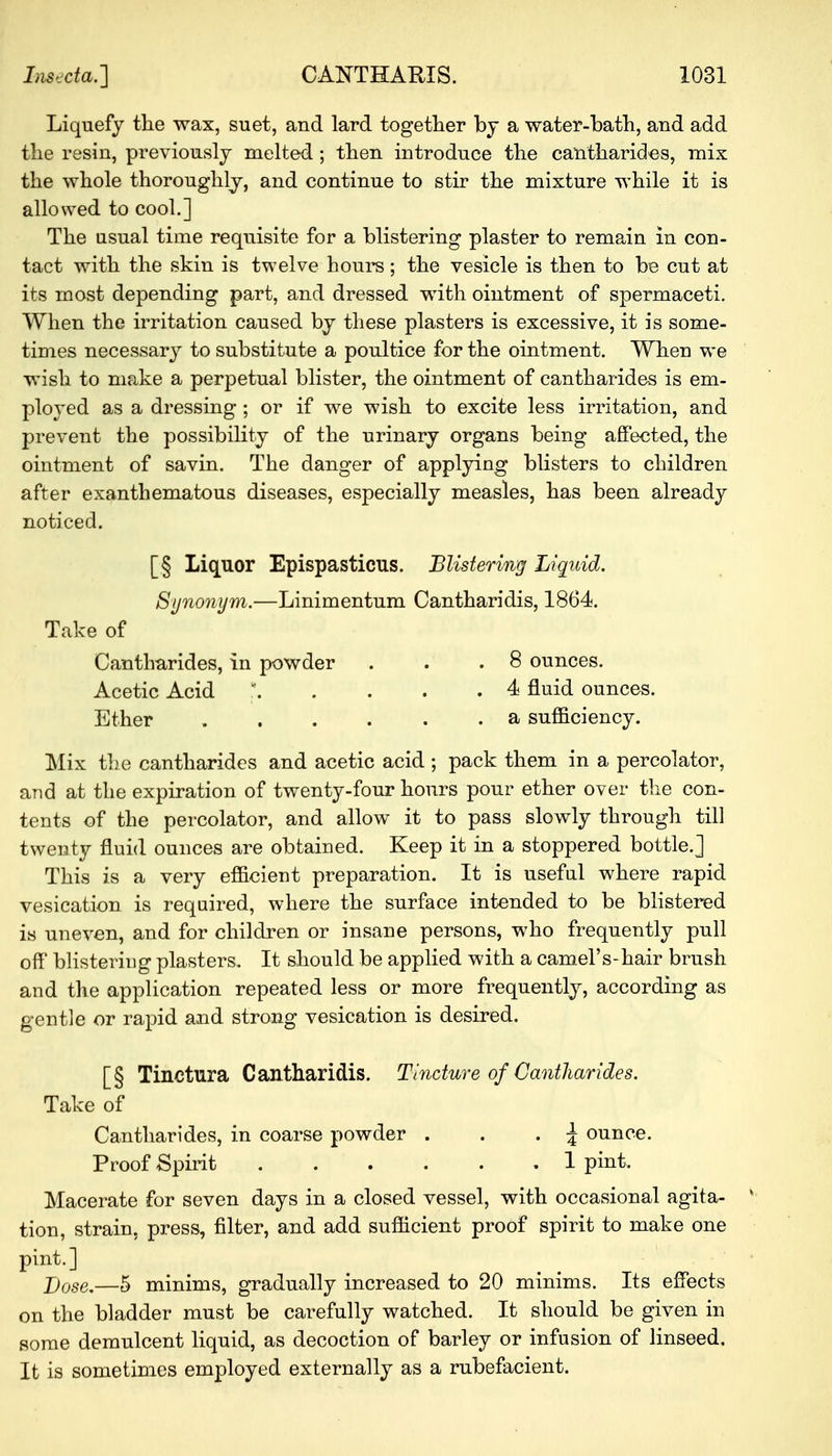 Liquefy the wax, suet, and lard together by a water-bath, and add the resin, previously melted ; then introduce the cantharides, mix the whole thoroughly, and continue to stir the mixture while it is allowed to cool.] The usual time requisite for a blistering plaster to remain in con- tact with the skin is twelve horn's; the vesicle is then to be cut at its most depending part, and dressed with ointment of spermaceti. When the irritation caused by these plasters is excessive, it is some- times necessary to substitute a poultice for the ointment. When we wish to make a perpetual blister, the ointment of cantharides is em- ployed as a dressing ; or if we wish to excite less irritation, and prevent the possibility of the urinary organs being affected, the ointment of savin. The danger of applying blisters to children after exanthematous diseases, especially measles, has been already noticed. [| Liquor Epispasticus. Blistering Liquid. Synonym.—Linimentum Cantharidis, 1864. Take of Cantharides, in powder . . .8 ounces. Acetic Acid ' 4 fluid ounces. Ether ...... a sufficiency. Mix the cantharides and acetic acid ; pack them in a percolator, and at the expiration of twenty-four hours pour ether over the con- tents of the percolator, and allow it to pass slowly through till twenty fluid ounces are obtained. Keep it in a stoppered bottle.] This is a very efficient preparation. It is useful where rapid vesication is required, where the surface intended to be blistered is uneven, and for children or insane persons, who frequently pull off blistering plasters. It should be applied with a camel's-hair brush and the application repeated less or more frequently, according as gentle or rapid and strong vesication is desired. [§ Tinctura Cantharidis. Tincture of Cantharides. Take of Cantharides, in coarse powder . . . \ ounce. Proof Spirit 1 pint. Macerate for seven days in a closed vessel, with occasional agita- tion, strain, press, filter, and add sufficient proof spirit to make one pint.] Dose.—5 minims, gradually increased to 20 minims. Its effects on the bladder must be carefully watched. It should be given in some demulcent liquid, as decoction of barley or infusion of linseed, It is sometimes employed externally as a rubefacient.