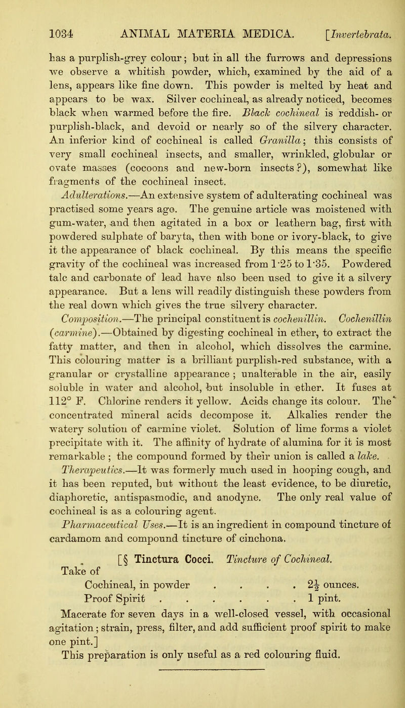 has a purplish-grey colour; but in all the furrows and depressions we observe a whitish powder, which, examined by the aid of a lens, appears like fine down. This powder is melted by heat and appears to be wax. Silver cochineal, as already noticed, becomes black when warmed be-fore the fire. Black cochineal is reddish- or purplish-black, and devoid or nearly so of the silvery character. An inferior kind of cochineal is called Granilla; this consists of very small cochineal insects, and smaller, wrinkled, globular or ovate masses (cocoons and new-born insects?), somewhat like fragments of the cochineal insect. Adulterations.—An extensive system of adulterating cochineal was practised some years ago. The genuine article was moistened with gum-water, -and then agitated in a box or leathern bag, first with powdered sulphate of baryta, then with bone or ivory-black, to give it the appearance of black cochineal. By this means the specific gravity of the cochineal was increased from 1*25 to 1'35. Powdered talc and carbonate of lead have also been used to give it a silvery appearance. But a lens will readily distinguish these powders from the real down which gives the true silvery character. Composition.—The principal constituent is cochenillin. Cochenillin {carmine).—Obtained by digesting cochineal in ether, to extract the fatty matter, and then in alcohol, which dissolves the carmine. This colouring matter is a brilliant purplish-red substance, with a granular or crystalline appearance ; unalterable in the air, easily soluble in water and alcohol, but insoluble in ether. It fuses at 112° F. Chlorine renders it yellow. Acids change its colour. The* concentrated mineral acids decompose it. Alkalies render the watery solution of carmine violet. Solution of lime forms a violet precipitate with it. The affinity of hydrate of alumina for it is most remarkable ; the compound formed by their union is called a lake. Therapeutics.—It was formerly much used in hooping cough, and it has been reputed, but without the least evidence, to be diuretic, diaphoretic, antispasmodic, and anodyne. The only real value of cochineal is as a colouring agent. Pharmaceutical Uses.—It is an ingredient in compound tincture of cardamom and compound tincture of cinchona. [§ Tinctura Cocci, Tincture of Cochineal. Take of Cochineal, in powder . . . . 2-J ounces. Proof Spirit . . . . . .1 pint. Macerate for seven days in a well-closed vessel, with occasional agitation; strain, press, filter, and add sufficient proof spirit to make one pint.] This preparation is only useful as a red colouring fluid.