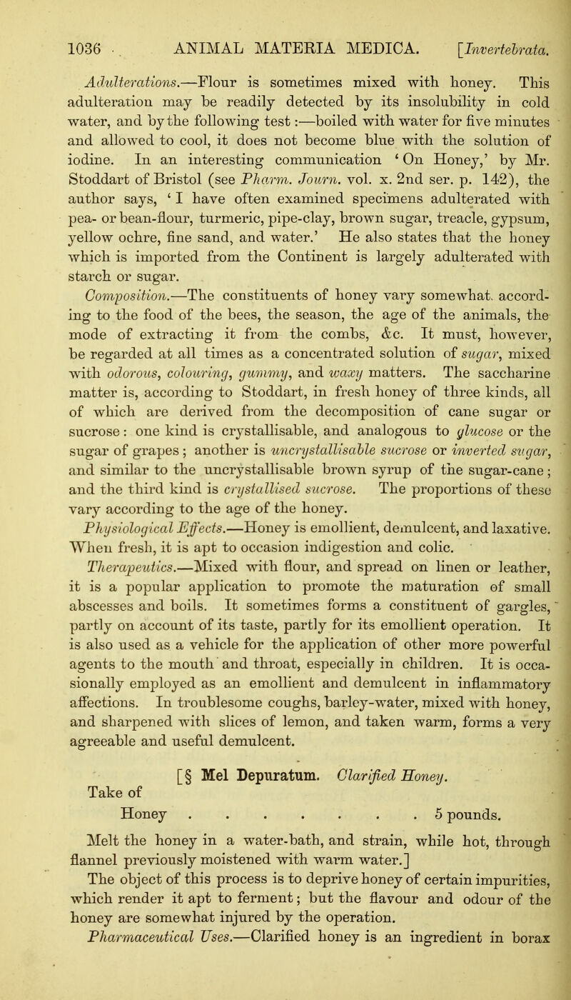 Adulterations.—Flour is sometimes mixed with honey. This adulteration may be readily detected by its insolubility in cold water, and by the following test:—boiled with water for five minutes and allowed to cool, it does not become blue with the solution of iodine. In an interesting communication ' On Honey,' by Mr. Stoddart of Bristol (see Pharm. Journ. vol. x. 2nd ser. p. 142), the author says, ' I have often examined specimens adulterated with pea- or bean-flour, turmeric, pipe-clay, brown sugar, treacle, gypsum, yellow ochre, fine sand, and water.' He also states that the honey which is imported from the Continent is largely adulterated with starch or sugar. Composition.—The constituents of honey vary somewhat, accord- ing to the food of the bees, the season, the age of the animals, the mode of extracting it from the combs, &c. It must, however, be regarded at all times as a concentrated solution of sugar, mixed with odorous, colouring, gummy, and waxy matters. The saccharine matter is, according to Stoddart, in fresh honey of three kinds, all of which are derived from the decomposition of cane sugar or sucrose: one kind is crystallisable, and analogous to glucose or the sugar of grapes ; another is uncrystallisable sucrose or inverted sugar, and similar to the uncrystallisable brown syrup of the sugar-cane; and the third kind is crystallised sucrose. The proportions of these vary according to the age of the honey. Physiological Effects.—Honey is emollient, demulcent, and laxative. When fresh, it is apt to occasion indigestion and colic. Therapeutics.—Mixed with flour, and spread on linen or leather, it is a popular application to promote the maturation of small abscesses and boils. It sometimes forms a constituent of gargles, partly on account of its taste, partly for its emollient operation. It is also used as a vehicle for the application of other more powerful agents to the mouth and throat, especially in children. It is occa- sionally employed as an emollient and demulcent in inflammatory affections. In troublesome coughs, barley-water, mixed with honey, and sharpened with slices of lemon, and taken warm, forms a very agreeable and useful demulcent. [§ Mel Depiiratum. Clarified Honey. Take of Honey 5 pounds. Melt the honey in a water-bath, and strain, while hot, through flannel previously moistened with warm water.] The object of this process is to deprive honey of certain impurities, which render it apt to ferment; but the flavour and odour of the honey are somewhat injured by the operation. Pharmaceutical Uses.—Clarified honey is an ingredient in borax