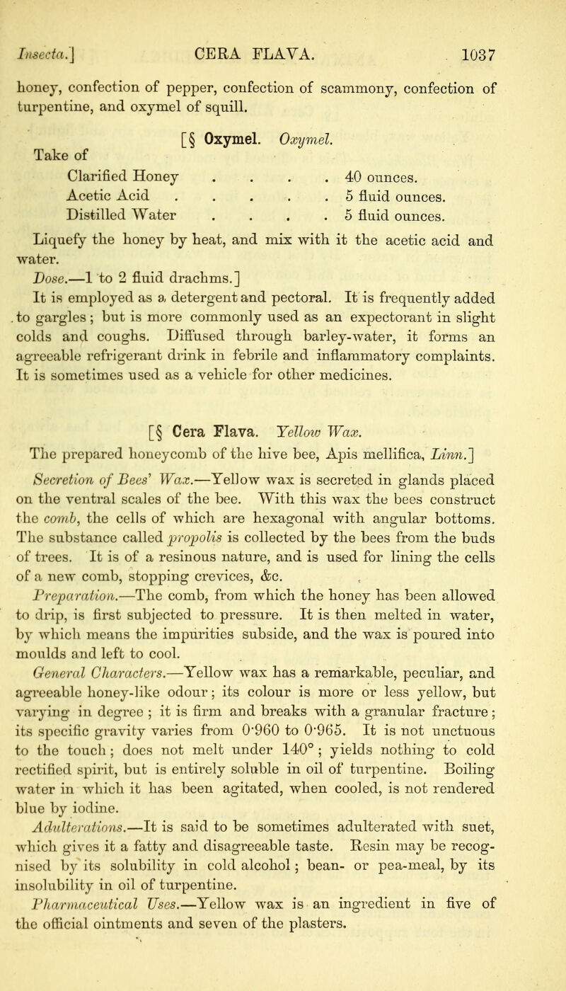 honey, confection of pepper, confection of scammony, confection of turpentine, and oxymel of squill. [§ Oxymel. Oxymel. Take of Clarified Honey . . .40 ounces. Acetic Acid . . . .5 fluid ounces. Distilled Water .... 5 fluid ounces. Liquefy the honey by heat, and mix with it the acetic acid and water. Dose.—1 to 2 fluid drachms.] It is employed as a detergent and pectoral. It is frequently added . to gargles ; but is more commonly used as an expectorant in slight colds and coughs. Diffused through barley-water, it forms an agreeable refrigerant drink in febrile and inflammatory complaints. It is sometimes used as a vehicle for other medicines. [§ Cera Flava. Yellow Wax. The prepared honeycomb of the hive bee, Apis mellifica, Linn.] Secretion of Bees' Wax.—Yellow wax is secreted in glands placed on the ventral scales of the bee. With this wax the bees construct the comb, the cells of which are hexagonal with angular bottoms. The substance called propolis is collected by the bees from the buds of trees. It is of a resinous nature, and is used for lining the cells of a new comb, stopping crevices, &c. Preparation.—The comb, from which the honey has been allowed to drip, is first subjected to pressure. It is then melted in water, by which means the impurities subside, and the wax is poured into moulds and left to cool. General Characters.—Yellow wax has a remarkable, peculiar, and agreeable honey-like odour; its colour is more or less yellow, but varying in degree ; it is firm and breaks with a granular fracture; its specific gravity varies from 0*960 to 0965. It is not unctuous to the touch ; does not melt under 140° ; yields nothing to cold rectified spirit, but is entirely soluble in oil of turpentine. Boiling water in which it has been agitated, when cooled, is not rendered blue by iodine. Adulterations.—It is said to be sometimes adulterated with suet, which gives it a fatty and disagreeable taste. Resin may be recog- nised by its solubility in cold alcohol; bean- or pea-meal, by its insolubility in oil of turpentine. Pharmaceutical Uses.—Yellow wax is an ingredient in five of the official ointments and seven of the plasters.