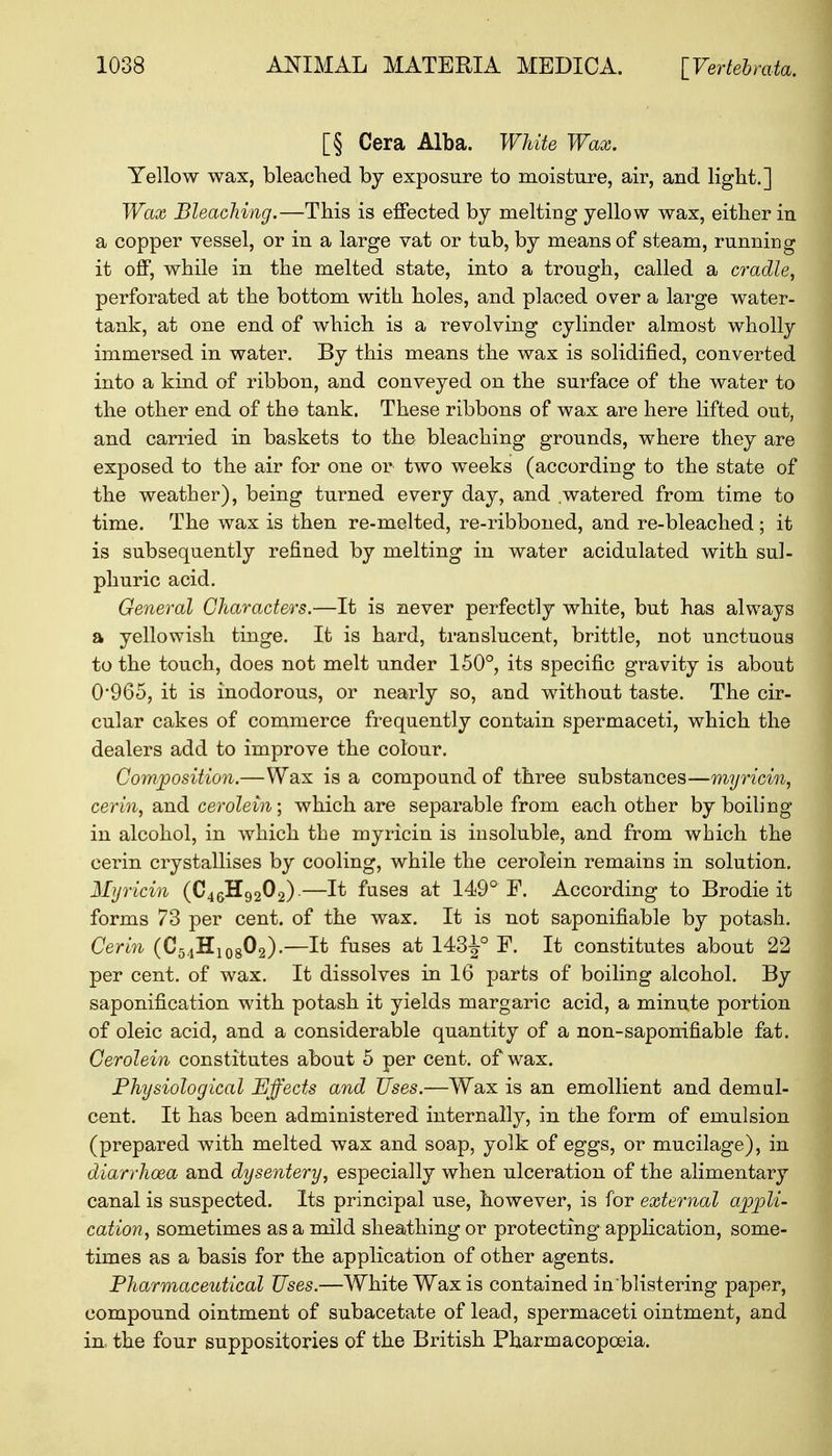 [§ Cera Alba. White Wax. Yellow wax, bleached by exposure to moisture, air, and light.] Wax Bleaching.—This is effected by melting yellow wax, either in a copper vessel, or in a large vat or tub, by means of steam, running it off, while in the melted state, into a trough, called a cradle, perforated at the bottom with holes, and placed over a large water- tank, at one end of which is a revolving cylinder almost wholly immersed in water. By this means the wax is solidified, converted into a kind of ribbon, and conveyed on the surface of the water to the other end of the tank. These ribbons of wax are here lifted out, and carried in baskets to the bleaching grounds, where they are exposed to the air for one or two weeks (according to the state of the weather), being turned every day, and watered from time to time. The wax is then re-melted, re-ribboned, and re-bleached ; it is subsequently refined by melting in water acidulated with sul- phuric acid. General Characters.—It is never perfectly white, but has always a yellowish tinge. It is hard, translucent, brittle, not unctuous to the touch, does not melt under 150°, its specific gravity is about 0*965, it is inodorous, or nearly so, and without taste. The cir- cular cakes of commerce frequently contain spermaceti, which the dealers add to improve the colour. Composition.—Wax is a compound of three substances—myricin, cerin, and cerolein; which are separable from each other by boiling in alcohol, in which the myricin is insoluble, and from which the cerin crystallises by cooling, while the cerolein remains in solution. Myricin (C46H9202).—It fuses at 149° F. According to Brodie it forms 73 per cent, of the wax. It is not saponifiable by potash. Cerin (C54H10802).—It fuses at 143^° F. It constitutes about 22 per cent, of wax. It dissolves in 16 parts of boiling alcohol. By saponification with potash it yields margaric acid, a minute portion of oleic acid, and a considerable quantity of a non-saponifiable fat. Cerolein constitutes about 5 per cent, of wax. Physiological Effects and Uses.—Wax is an emollient and demul- cent. It has been administered internally, in the form of emulsion (prepared with melted wax and soap, yolk of eggs, or mucilage), in diarrhoea and dysentery, especially when ulceration of the alimentary canal is suspected. Its principal use, however, is for external appli- cation, sometimes as a mild sheathing or protecting application, some- times as a basis for the application of other agents. Pharmaceutical Uses.—White Wax is contained in'blistering paper, compound ointment of subacetate of lead, spermaceti ointment, and in. the four suppositories of the British Pharmacopoeia.