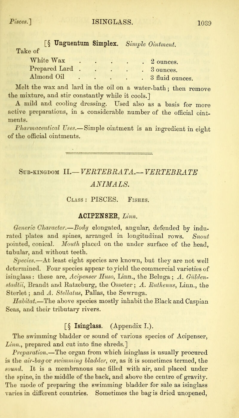 [§ Unguentum Simplex. Simple Ointment Take of White Wax 2 ounces. Prepared Lard 3 ounces. Almond Oil 3 fluid ounces. Melt the wax and lard in the oil on a water-bath; then remove the mixture, and stir constantly while it cools.] A mild and cooling dressing. Used also as a basis for more active preparations, in a considerable number of the official oint- ments. Pharmaceutical Uses.— Simple ointment is an ingredient in eight of the official ointments. Sub-kingdom IL— VERTEBRATA.— VERTEBRATE ANIMALS. Class: PISCES. Fishes. ACIPENSER, Linn. Generic Character.—Body elongated, angular, defended by indu- rated plates and spines, arranged in longitudinal rows. Snout pointed, conical. Mouth placed on the under surface of the head, tabular, and without teeth. Species.—At least eight species are known, but they are not well determined. Four species appear to. yield the commercial varieties of isinglass: these are, Acipenser Huso, Linn., the Beluga ; A. Giilden- stadtii, Brandt and Ratzeburg, the Osseter; A. Buthenus, Linn., the Sterlet; and A. Stellatus, Pallas, the Sewruga. Habitat.—The above species mostly inhabit the Black and Caspian Seas, and their tributary rivers. [§ Isinglass. (Appendix L). The swimming bladder or sound of various species of Acipenser, Linn., prepared and cut into fine shreds.] Preparation.—The organ from which isinglass is usually procured is the air-bag or swimming bladder, or, as it is sometimes termed, the sound. It is a membranous sac filled with air, and placed under the spine, in the middle of the back, and above the centre of gravity. The mode of preparing the swimming bladder for sale as isinglass varies in different countries. Sometimes the bag is dried unopened,