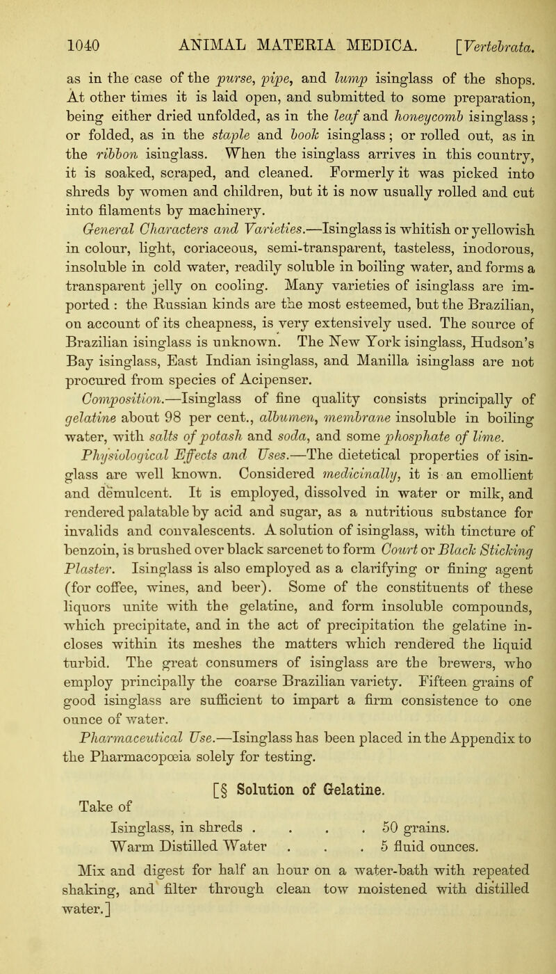 as in the case of the purse, pipe, and lump isinglass of the shops. At other times it is laid open, and submitted to some preparation, being either dried unfolded, as in the leaf and honeycomb isinglass ; or folded, as in the staple and booh isinglass; or rolled out, as in the ribbon isinglass. When the isinglass arrives in this country, it is soaked, scraped, and cleaned. Formerly it was picked into shreds by women and children, but it is now usually rolled and cut into filaments by machinery. General Characters and Varieties.—Isinglass is whitish or yellowish in colour, light, coriaceous, semi-transparent, tasteless, inodorous, insoluble in cold water, readily soluble in boiling water, and forms a transparent jelly on cooling. Many varieties of isinglass are im- ported : the Russian kinds are the most esteemed, but the Brazilian, on account of its cheapness, is very extensively used. The source of Brazilian isinglass is unknown. The New York isinglass, Hudson's Bay isinglass, East Indian isinglass, and Manilla isinglass are not procured from species of Acipenser. Composition.—Isinglass of fine quality consists principally of gelatine about 98 per cent., albumen, membrane insoluble in boiling water, with salts of potash and soda, and some phosphate of lime. Physiological Effects and Uses.—The dietetical properties of isin- glass are well known. Considered medicinally, it is an emollient and demulcent. It is employed, dissolved in water or milk, and rendered palatable by acid and sugar, as a nutritious substance for invalids and convalescents. A solution of isinglass, with tincture of benzoin, is brushed over black sarcenet to form Court or Black Sticking Plaster. Isinglass is also employed as a clarifying or fining agent (for coffee, wines, and beer). Some of the constituents of these liquors unite with the gelatine, and form insoluble compounds, which precipitate, and in the act of precipitation the gelatine in- closes within its meshes the matters which rendered the liquid turbid. The great consumers of isinglass are the brewers, who employ principally the coarse Brazilian variety. Fifteen grains of good isinglass are sufficient to impart a firm consistence to one ounce of water. Pharmaceutical Use.—Isinglass has been placed in the Appendix to the Pharmacopoeia solely for testing. [§ Solution of Gelatine. Take of Isinglass, in shreds . . . .50 grains. Warm Distilled Water . . .5 fluid ounces. Mix and digest for half an hour on a water-bath with repeated shaking, and filter through clean tow moistened with distilled water. ]
