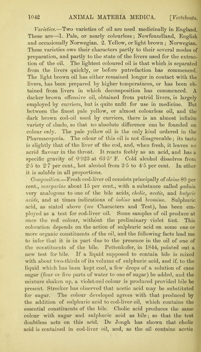 Varieties.—Two varieties of oil are used medicinally in England. These are—1. Pale, or nearly colourless ; Newfoundland, English and occasionally Norwegian. 2. Yellow, or light brown ; Norwegian. These varieties owe their characters partly to their several modes of preparation, and partly to the state of the livers used for the extrac- tion of the oil. The lightest coloured oil is that which is separated from the livers quickly, or before putrefaction has commenced. The light brown oil has either remained longer in contact with the livers, has been prepared by higher temperatures, or has been ob- tained from livers in which decomposition has commenced. A darker brown offensive oil, obtained from putrid livers, is largely employed by curriers, but is quite unfit for use in medicine. But between the finest pale yellow, or almost colourless oil, and the dark brown cod-oil used by curriers, there is an almost infinite variety of shade, so that no absolute difference can be founded on colour only. The pale yellow oil is the only kind ordered in the Pharmacopoeia. The odour of this oil is not disagreeable; its taste is slightly that of the liver of the cod, and, when fresh, it leaves no acrid flavour in the throat. It reacts feebly as an acid, and has a specific gravity of 0*923 at 6350 F. Cold alcohol dissolves from 2*5 to 2*7 per cent., hot alcohol from 3*5 to 45 per cent. In ether it is soluble in all proportions. Composition.—Fresh cod-liver oil consists principally of oleine 80 per cent., margarine about 15 per cent., with a substance called gaduin very analogous to one of the bile acids, cholic, acetic, and butyric j acids, and at times indications of iodine and bromine. Sulphuric acid, as stated above (see Characters and Test), has been em- ployed as a test for cod-liver oil. Some samples of oil produce at once the red colour, without the preliminary violet tint. This coloration depends on the action of sulphuric acid on some one or more organic constituents of the oil, and the following facts lead me to infer that it is in part due to the presence in the oil of one of the constituents of the bile. Pettenkofer, in 1844, pointed out a new test for bile. If a liquid supposed to contain bile is mixed with about two-thirds of its volume of sulphuric acid, and if, to the liquid which has been kept cool, a few drops of a solution of cane sugar (four or five parts of water to one of sugar) be added, and the mixture shaken up, a violet-red colour is produced provided bile be present. Strecker has observed that acetic acid may be substituted for sugar. The colour developed agrees with that produced by the addition of sulphuric acid to cod-liver oil, which contains the essential constituents of the bile. Cholic acid produces the same colour with sugar and sulphuric acid as bile; so that the test doubtless acts on this acid. De Jongh has shown that cholic acid is contained in cod-liver oil, and, as the oil contains acetic