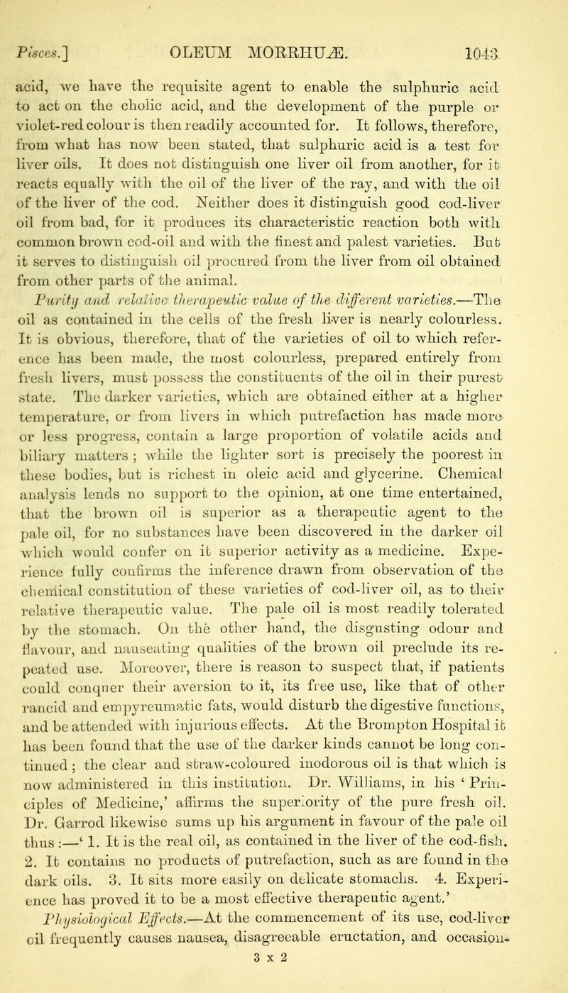 acid, we have the requisite agent to enable the sulphuric acid to act on the cholic acid, and the development of the purple or violet-red colour is then readily accounted for. It follows, therefore, from what has now been stated, that sulphuric acid is a test for liver oils. It does not distinguish one liver oil from another, for it reacts equally with the oil of the liver of the ray, and with the oil of the liver of the cod. Neither does it distinguish good cod-liver oil from bad, for it produces its characteristic reaction both with common brown cod-oil and with the finest and palest varieties. But it serves to distinguish oil procured from the liver from oil obtained from other parts of the animal. Purity and relative therapeutic value of the different varieties.—The oil as contained in the cells of the fresh liver is nearly colourless. It is obvious, therefore, that of the varieties of oil to which refer- ence has been made, the most colourless, prepared entirely from fresh livers, must possess the constituents of the oil in their purest state. The darker varieties, which are obtained either at a higher temperature, or from livers in which putrefaction has made more or less progress, contain a large proportion of volatile acids and biliary matters ; while the lighter sort is precisely the poorest in these bodies, but is richest in oleic acid and glycerine. Chemical analysis lends no support to the opinion, at one time entertained, that the brown oil is superior as a therapeutic agent to the pale oil, for no substances have been discovered in the darker oil which would confer on it superior activity as a medicine. Expe- rience fully confirms the inference drawn from observation of the chemical constitution of these varieties of cod-liver oil, as to their relative therapeutic value. The pale oil is most readily tolerated by the stomach. On the other hand, the disgusting odour and flavour, and nauseating qualities of the brown oil preclude its re- peated use. Moreover, there is reason to suspect that, if patients could conquer their aversion to it, its free use, like that of other rancid and empyreumatic fats, would disturb the digestive functions, and be attended with injurious effects. At the Brompton Hospital it has been found that the use of the darker kinds cannot be long con- tinued ; the clear and straw-coloured inodorous oil is that which is now administered in this institution. Dr. Williams, in his ' Prin- ciples of Medicine,' affirms the superiority of the pure fresh oil. Dr. Garrod likewise sums up his argument in favour of the pale oil thus :—' 1. It is the real oil, as contained in the liver of the cod-fish. 2. It contains no products of putrefaction, such as are found in the dark oils. 3. It sits more easily on delicate stomachs. 4. Experi- ence has proved it to be a most effective therapeutic agent.' Physiological Effects.—At the commencement of its use, cod-liver oil frequently causes nausea, disagreeable eructation, and occasion- 3x2
