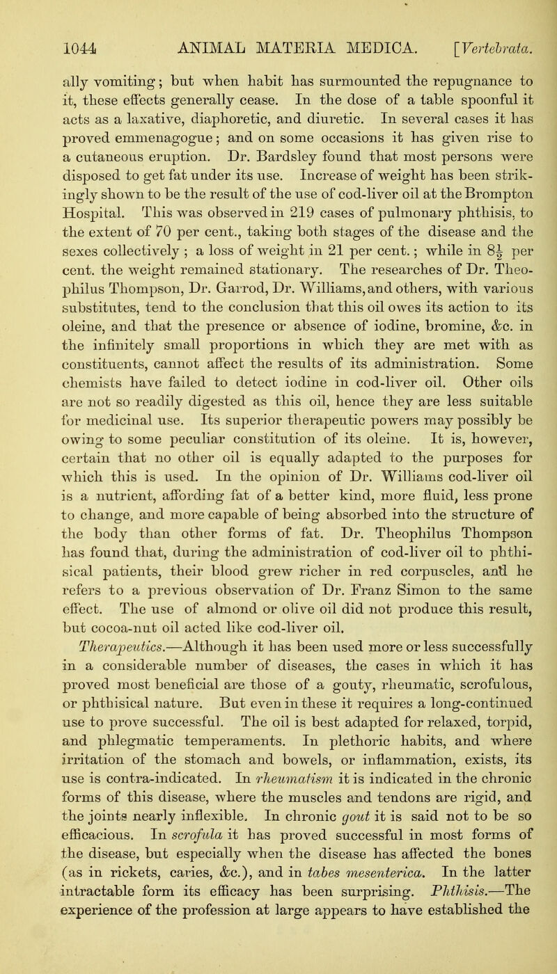 ally vomiting; but when habit has surmounted the repugnance to it, these effects generally cease. In the dose of a table spoonful it acts as a laxative, diaphoretic, and diuretic. In several cases it has proved emmenagogue; and on some occasions it has given rise to a cutaneous eruption. Dr. Bardsley found that most persons were disposed to get fat under its use. Increase of weight has been strik- ingly shown to be the result of the use of cod-liver oil at the Brompton Hospital. This was observed in 219 cases of pulmonary phthisis, to the extent of 70 per cent., taking both stages of the disease and the sexes collectively ; a loss of weight in 21 per cent.; while in 8^ per cent, the weight remained stationary. The researches of Dr. Theo- philus Thompson, Dr. Garrod, Dr. Williams, and others, with various substitutes, tend to the conclusion that this oil owes its action to its oleine, and that the presence or absence of iodine, bromine, &c. in the infinitely small proportions in which they are met with as constituents, cannot affect the results of its administration. Some chemists have failed to detect iodine in cod-liver oil. Other oils are not so readily digested as this oil, hence they are less suitable for medicinal use. Its superior therapeutic powers may possibly be owing to some peculiar constitution of its oleine. It is, however, certain that no other oil is equally adapted to the purposes for which this is used. In the opinion of Dr. Williams cod-liver oil is a nutrient, affording fat of a better kind, more fluid, less prone to change, and more capable of being absorbed into the structure of the body than other forms of fat. Dr. Theophilus Thompson has found that, during the administration of cod-liver oil to phthi- sical patients, their blood grew richer in red corpuscles, anil he refers to a previous observation of Dr. Eranz Simon to the same effect. The use of almond or olive oil did not produce this result, but cocoa-nut oil acted like cod-liver oil. Therapeutics.—Although it has been used more or less successfully in a considerable number of diseases, the cases in which it has proved most beneficial are those of a gout}^, rheumatic, scrofulous, or phthisical nature. But even in these it requires a long-continued use to prove successful. The oil is best adapted for relaxed, torpid, and phlegmatic temperaments. In plethoric habits, and where irritation of the stomach and bowels, or inflammation, exists, its use is contra-indicated. In rheumatism it is indicated in the chronic forms of this disease, where the muscles and tendons are rigid, and the joints nearly inflexible. In chronic gout it is said not to be so efficacious. In scrofula it has proved successful in most forms of the disease, but especially when the disease has affected the bones (as in rickets, caries, &c), and in tabes mesenterica. In the latter intractable form its efficacy has been surprising. Phthisis.—The experience of the profession at large appears to have established the