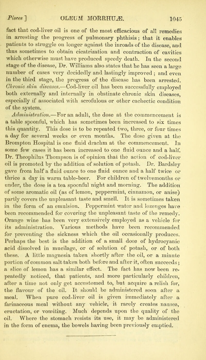 fact that cod-liver oil is one of the most efficacious of all remedies in arresting the progress of pulmonary phthisis ; that it enables patients to struggle on longer against the inroads of the disease, and thus sometimes to obtain cicatrization and contraction of cavities which otherwise must have produced speedy death. In the second stage of the disease, Dr. Williams also states that he has seen a largo number of cases very decidedly and lastingly improved ; and even in the third stage, the progress of the disease has been arrested. Chronic skin diseases.—Cod-liver oil has been successfully employed both externally and internally in obstinate chronic skin diseases, especially if associated with scrofulous or other cachectic condition of the system. Administration.—For an adult, the dose at the commencement is a table spoonful, which has sometimes been increased to six times this quantity. This dose is to be repeated two, three, or four times a day for several weeks or even months. The dose given at the Brompton Hospital is one fluid drachm at the commencement. In some few cases it has been increased to one fluid ounce and a half. Dr. Theophilus Thompson is of opinion that the action of cod-liver oil is promoted by the addition of solution of potash. Dr. Bardsley gave from half a fluid ounce to one fluid ounce and a half twice or thrice a day in warm table-beer. For children of twelvemonths or under, the dose is a tea spoonful night and morning. The addition of some aromatic oil (as of lemon, peppermint, cinnamon, or anise) partly covers the unpleasant taste and smell. It is sometimes taken in the form of an emulsion. Peppermint water and lozenges have been recommended for covering the unpleasant taste of the remedy. Orange wine has been very extensively employed as a vehicle for its administration. Various methods have been recommended for preventing the sickness which the oil occasionally produces. Perhaps the best is the addition of a small dose of hydrocyanic acid dissolved in mucilage, or of solution of potash, or of both these. A little magnesia taken shortly after the oil, or a minute portion of common salt taken both before and after it, often succeeds ; a, slice of lemon has a similar effect. The fact has now been re- peatedly noticed, that patients, and more particularly children, after a time not only get accustomed to, but acquire a relish for, the flavour of the oil. It should be administered soon after a meal. When pure cod-liver oil is given immediately after a farinaceous meal without any vehicle, it rarely creates nausea, eructation, or vomiting. Much depends upon the quality of the oil. Where the stomach resists its use, it may be administered in the form of enema, the bowels having been, previously emptied.