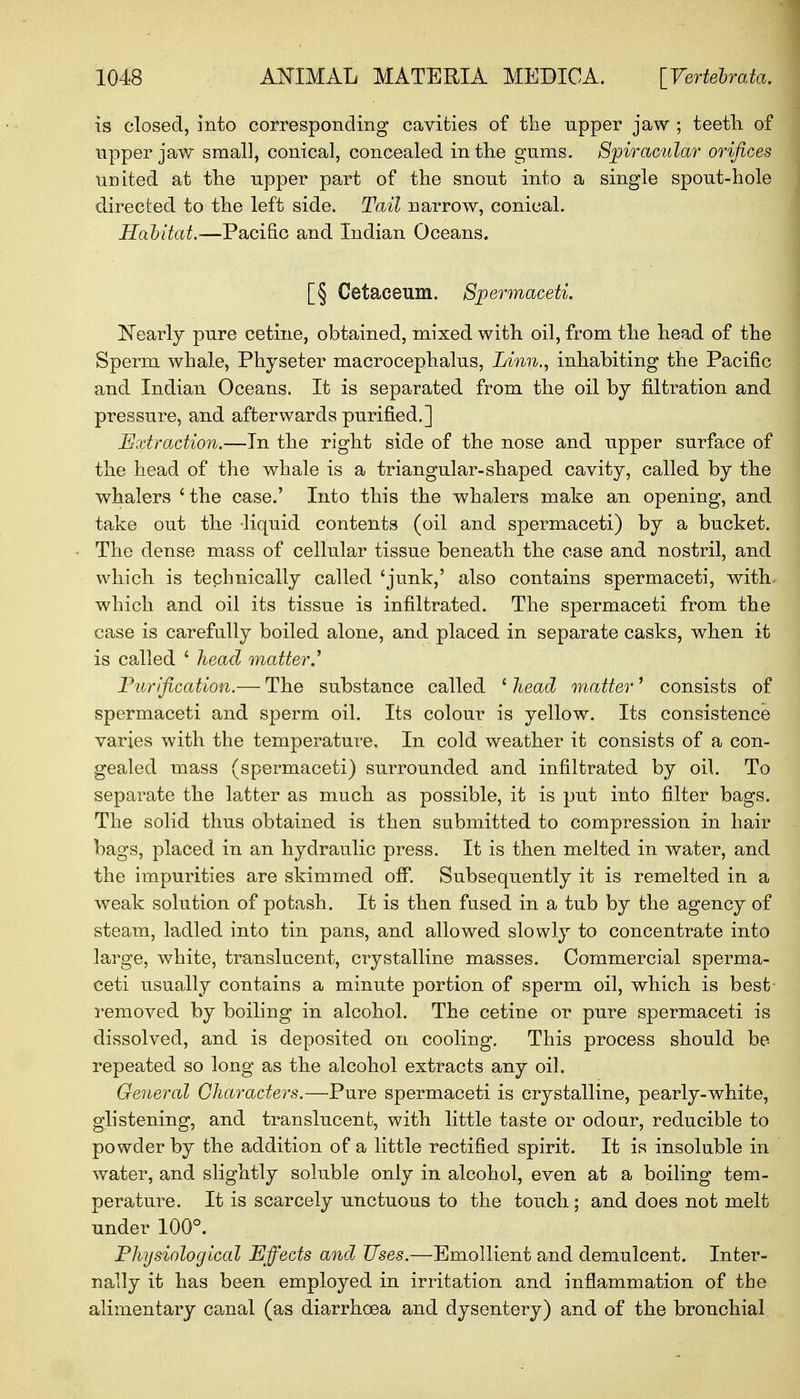 is closed, into corresponding cavities of the npper jaw ; teeth of upper jaw small, conical, concealed in the gums. Spiracular orifices united at the upper part of the snont into a single spont-hole directed to the left side. Tail narrow, conical. Habitat.—Pacific and Indian Oceans. [§ Cetaceum. Spermaceti. Nearly pure cetine, obtained, mixed with oil, from the head of the Sperm whale, Physeter macrocephalns, Linn., inhabiting the Pacific and Indian Oceans. It is separated from the oil by nitration and pressure, and afterwards purified.] Extraction.—In the right side of the nose and upper surface of the head of the whale is a triangular-shaped cavity, called by the whalers 'the case.' Into this the whalers make an opening, and take out the liquid contents (oil and spermaceti) by a bucket. The dense mass of cellular tissue beneath the case and nostril, and which is technically called 'junk,' also contains spermaceti, with- which and oil its tissue is infiltrated. The spermaceti from the case is carefully boiled alone, and placed in separate casks, when it is called ' head matter.' Purification.— The substance called ' head matter' consists of spermaceti and sperm oil. Its colour is yellow. Its consistence varies with the temperature. In cold weather it consists of a con- gealed mass (spermaceti) surrounded and infiltrated by oil. To separate the latter as much as possible, it is put into filter bags. The solid thus obtained is then submitted to compression in hair bags, placed in an hydraulic press. It is then melted in water, and the impurities are skimmed off. Subsequently it is remelted in a weak solution of potash. It is then fused in a tub by the agency of steam, ladled into tin pans, and allowed slowly to concentrate into large, white, translucent, crystalline masses. Commercial sperma- ceti usually contains a minute portion of sperm oil, which is best- removed by boiling in alcohol. The cetine or pure spermaceti is dissolved, and is deposited on cooling. This process should be repeated so long as the alcohol extracts any oil. General Characters.—Pure spermaceti is crystalline, pearly-white, glistening, and translucent, with little taste or odour, reducible to powder by the addition of a little rectified spirit. It is insoluble in water, and slightly soluble only in alcohol, even at a boiling tem- perature. It is scarcely unctuous to the touch; and does not melt under 100°. Physiological Effects and Uses.—Emollient and demulcent. Inter- nally it has been employed in irritation and inflammation of the alimentary canal (as diarrhoea and dysentery) and of the bronchial