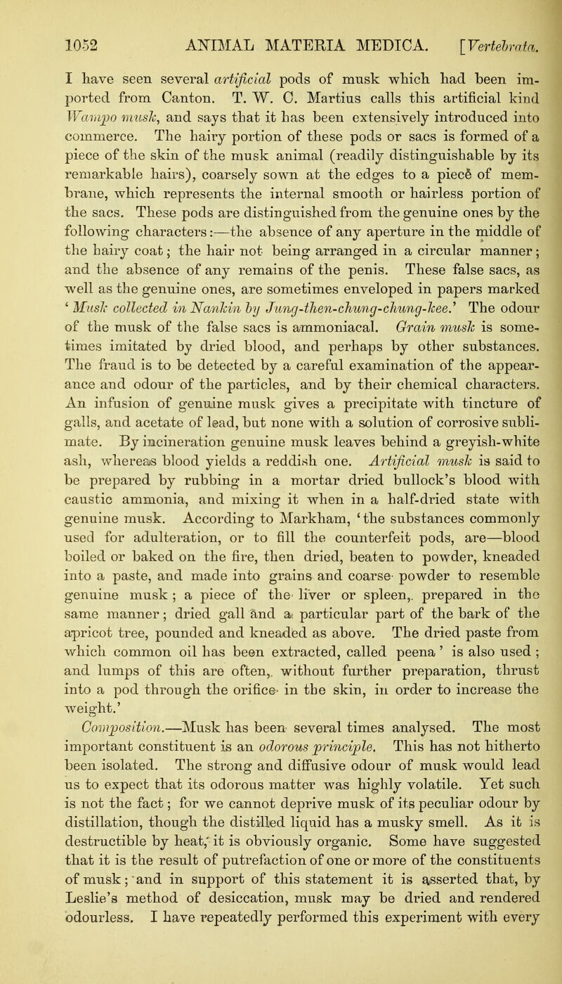 I have seen several artificial pods of musk which had been im- ported from Canton. T. W. C. Martius calls this artificial kind Wampo mush, and says that it has been extensively introduced into commerce. The hairy portion of these pods or sacs is formed of a piece of the skin of the musk animal (readily distinguishable by its remarkable hairs), coarsely sown at the edges to a piece' of mem- brane, which represents the internal smooth or hairless portion of the sacs. These pods are distinguished from the genuine ones by the following characters:—the absence of any aperture in the middle of the hairy coat; the hair not being arranged in a circular manner; and the absence of any remains of the penis. These false sacs, as well as the genuine ones, are sometimes enveloped in papers marked ' Musk collected in Nankin by Jung4hen-chung-chung-kee.y The odour of the musk of the false sacs is ammoniacal. Grain musk is some- times imitated by dried blood, and perhaps by other substances. The fraud is to be detected by a careful examination of the appear- ance and odour of the particles, and by their chemical characters. An infusion of genuine musk gives a precipitate with tincture of galls, and acetate of lead, bat none with a solution of corrosive subli- mate. By incineration genuine musk leaves behind a greyish-white ash, whereas blood yields a reddish one. Artificial musk is said to be prepared by rubbing in a mortar dried bullock's blood with caustic ammonia, and mixing it when in a half-dried state with genuine musk. According to Markham, ' the substances commonly used for adulteration, or to fill the counterfeit pods, are—blood boiled or baked on the fire, then dried, beaten to powder, kneaded into a paste, and made into grains and coarse- powder to resemble genuine musk ; a piece of the' liver or spleen,, prepared in the same manner; dried gall and a: particular part of the bark of the apricot tree, pounded and kneaded as above. The dried paste from which common oil has been extracted, called peena ' is also used ; and lumps of this are often,, without further preparation, thrust into a pod through the orifice- in the skin, in order to increase the weight.' Composition.—Musk has been several times analysed. The most important constituent is an odorous principle. This has not hitherto been isolated. The strong and diffusive odour of musk would lead us to expect that its odorous matter was highly volatile. Yet such is not the fact; for we cannot deprive musk of its peculiar odour by distillation, though the distilled liquid has a musky smell. As it is destructible by heat,' it is obviously organic. Some have suggested that it is the result of putrefaction of one or more of the constituents of musk; and in support of this statement it is asserted that, by Leslie's method of desiccation, musk may be dried and rendered odourless. I have repeatedly performed this experiment with every