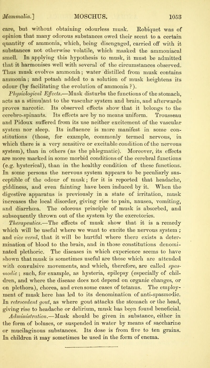 care, but without obtaining odourless musk. Hobiquet was of opinion that many odorous substances owed their scent to a certain quantity of ammonia, which, being disengaged, carried off with it substances not otherwise volatile, which masked the ammoniacal smell. In applying this hypothesis to musk, it must be admitted that it harmonises well with several of the circumstances observed. Thus musk evolves ammonia; water distilled from musk contains ammonia ; and potash added to a solution of musk heightens its odour (by facilitating the evolution of ammonia ?). Physiological Effects.—Musk disturbs the functions of the stomach, acts as a stimulant to the vascular system and brain, and afterwards proves narcotic. Its observed effects show that it belongs to the cerebro-spinants. Its effects are by no means uniform. Trousseau and Pidoux suffered from its use neither excitement of the vascular system nor sleep. Its influence is more manifest in some con- stitutions (those, for example, commonly termed nervous, in which there is a very sensitive or excitable condition of the nervous system), than in others (as the phlegmatic). Moreover, its effects are more marked in some morbid conditions of the cerebral functions (e.g. hysterical), than in the healthy condition of these functions. In some persons the nervous system appears to be peculiarly sus- ceptible of the odour of musk; for it is reported that headache, giddiness, and even fainting have been induced by it. When the digestive apparatus is previously in a state of irritation, musk increases the local disorder, giving rise to pain, nausea, vomiting, and diarrhoea. The odorous principle of musk is absorbed, and subsequently thrown out of the system by the excretories. Therapeutics.—The effects of musk show that it is a remedy which will be useful where we want to excite the nervous system ; and vice versa, that it will be hurtful where there exists a deter- mination of blood to the brain, and in those constitutions denomi- nated plethoric. The diseases in which experience seems to have shown that musk is sometimes useful are those which are attended Avith convulsive movements, and which, therefore, are called sjpas- <hiodic ; such, for example, as hysteria, epilepsy (especially of chil- dren, and where the disease does not depend on organic changes, or on plethora), chorea, and even some cases of tetanus. The employ- ment of musk here has led to its denomination of anti-spasmodic. In retrocedent gout, as where gout attacks the stomach or the head, giving rise to headache or delirium, musk has been found beneficial. Administration.—Musk should be given in substance, either in the form of boluses, or suspended in water by means of saccharine or mucilaginous substances. Its dose is from five to ten grains. In children it may sometimes be used in the form of enema.