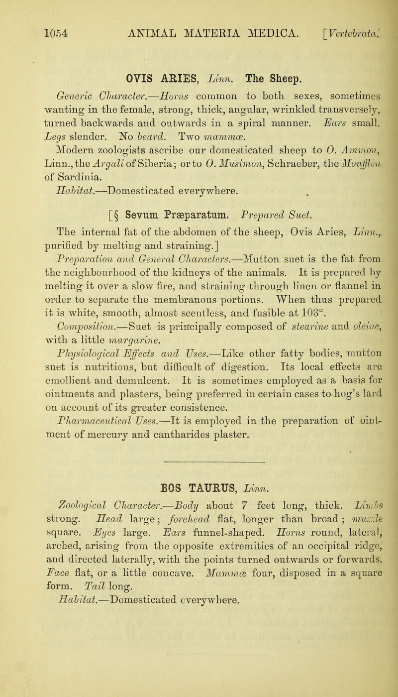 OVIS AMES, Linn. The Sheep. Generic Character.—Horns common to both sexes, sometimes wanting in the female, strong, thick, angular, wrinkled transversely, turned backwards and outwards in a spiral manner. Ears small. Legs slender. No beard. Two mammas. Modern zoologists ascribe our domesticated sheep to 0. Amnion, Linn., the A rgali of Siberia; or to O.Mnsimon, Schraeber, the Moufflon of Sardinia. Habitat.—Domesticated everywhere. [§ Sevum Preparation. Prepared Suet. The internal fat of the abdomen of the sheep, Ovis Aries, Linn., purified by melting and straining.] Preparation and General Characters.—Mutton suet is the fat from the neighbourhood of the kidneys of the animals. It is prepared by melting it over a slow fire, and straining through linen or flannel in order to separate the membranous portions. When thus prepared it is white, smooth, almost scentless, and fusible at 103°. Composition.—Suet is principally composed of stearine and oleine, with a little margarine. Physiological Effects and Uses.—Like other fatty bodies, mutton suet is nutritious, but difficult of digestion. Its local effects are emollient and demulcent. It is sometimes employed as a basis for ointments and plasters, being preferred in certain cases to hog's lard on account of its greater consistence. Pharmaceutical Uses.—It is employed in the preparation of oint- ment of mercury and cantharides plaster. BOS TAURUS, Linn. Zoological Character.—Body about 7 feet long, thick. Limbs strong. Head large; forehead flat, longer than broad ; muzzle square. Eyes large. Ears funnel-shaped. Horns round, lateral, arched, arising from the opposite extremities of an occipital ridge, and directed laterally, with the points turned outwards or forwards. Face flat, or a little concave. Mammae four, disposed in a square form. Tail long. Habitat.—Domesticated cverywhere.
