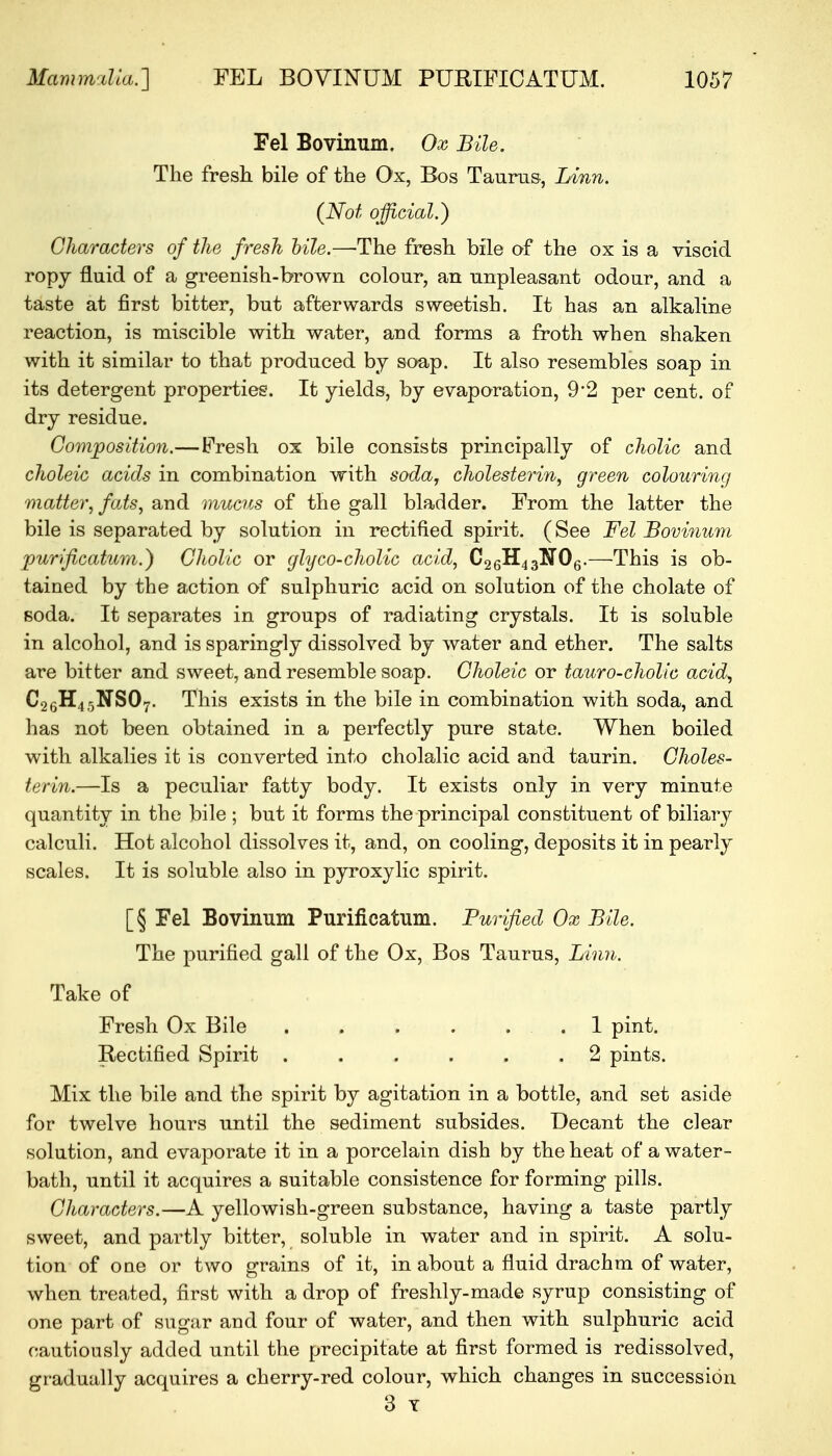 Fel Bovinum. Ox Bile. The fresh bile of the Ox, Bos Taurus, Linn. (Not official.) Characters of the fresh bile.—The fresh bile of the ox is a viscid ropy fluid of a greenish-brown colour, an unpleasant odour, and a taste at first bitter, but afterwards sweetish. It has an alkaline reaction, is miscible with water, and forms a froth when shaken with it similar to that produced by soap. It also resembles soap in its detergent properties. It yields, by evaporation, 9'2 per cent, of dry residue. Composition.—Fresh ox bile consists principally of cholic and choleic acids in combination with soda, cholesterin, green colouring matter, fats, and mucus of the gall bladder. From the latter the bile is separated by solution in rectified spirit. (See Fel Bovinum purificatum.) Cholic or glyco-cholic acid, C26H43N06.—This is ob- tained by the action of sulphuric acid on solution of the cholate of soda. It separates in groups of radiating crystals. It is soluble in alcohol, and is sparingly dissolved by water and ether. The salts are bitter and sweet, and resemble soap. Choleic or tauro-cholic acid, C26H4,5NS07. This exists in the bile in combination with soda, and has not been obtained in a perfectly pure state. When boiled with alkalies it is converted into cholalic acid and taurin. Choles- terin.—Is a peculiar fatty body. It exists only in very minute quantity in the bile ; but it forms the principal constituent of biliary calculi. Hot alcohol dissolves it, and, on cooling, deposits it in pearly scales. It is soluble also in pyroxylic spirit. [§ Fel Bovinum Purificatum. Purified Ox Bile. The purified gall of the Ox, Bos Taurus, Linn. Take of Fresh Ox Bile .1 pint. Rectified Spirit . . . . . .2 pints. Mix the bile and the spirit by agitation in a bottle, and set aside for twelve hours until the sediment subsides. Decant the clear solution, and evaporate it in a porcelain dish by the heat of a water- bath, until it acquires a suitable consistence for forming pills. Characters.—A yellowish-green substance, having a tasfce partly sweet, and partly bitter, soluble in water and in spirit. A solu- tion of one or two grains of it, in about a fluid drachm of water, when treated, first with a drop of freshly-made syrup consisting of one part of sugar and four of water, and then with sulphuric acid cautiously added until the precipitate at first formed is redissolved, gradually acquires a cherry-red colour, which changes in succession 3 Y
