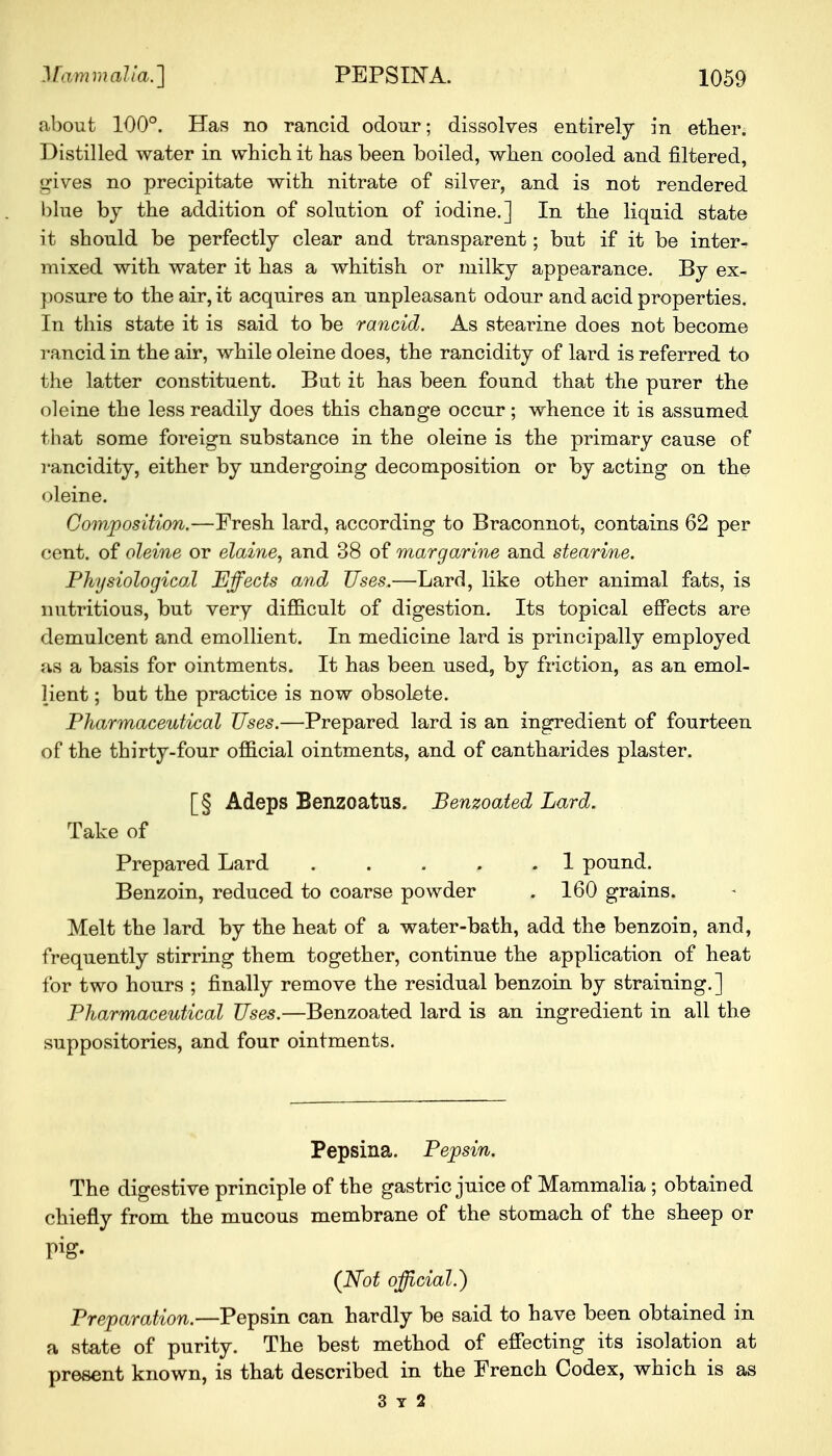 about 100°. Has no rancid odour; dissolves entirely in etber. Distilled water in which it has been boiled, when cooled and filtered, gives no precipitate with nitrate of silver, and is not rendered blue by the addition of solution of iodine.] In the liquid state it should be perfectly clear and transparent; but if it be inter- mixed with water it has a whitish or milky appearance. By ex- posure to the air, it acquires an unpleasant odour and acid properties. In this state it is said to be rancid. As stearine does not become rancid in the air, while oleine does, the rancidity of lard is referred to the latter constituent. But it has been found that the purer the oleine the less readily does this change occur; whence it is assumed that some foreign substance in the oleine is the primary cause of rancidity, either by undergoing decomposition or by acting on the oleine. Composition.—Fresh lard, according to Braconnot, contains 62 per cent, of oleine or elaine, and 38 of margarine and stearine. Physiological Effects and Uses.—Lard, like other animal fats, is nutritious, but very difficult of digestion. Its topical effects are demulcent and emollient. In medicine lard is principally employed as a basis for ointments. It has been used, by friction, as an emol- lient ; but the practice is now obsolete. Pharmaceutical Uses.—Prepared lard is an ingredient of fourteen of the thirty-four official ointments, and of cantharides plaster. [§ Adeps Benzoatus. Benzoated Lard. Take of Prepared Lard 1 pound. Benzoin, reduced to coarse powder . 160 grains. Melt the lard by the heat of a water-bath, add the benzoin, and, frequently stirring them together, continue the application of heat for two hours ; finally remove the residual benzoin by straining.] Pharmaceutical Uses.—Benzoated lard is an ingredient in all the suppositories, and four ointments. Pepsina. Pepsin. The digestive principle of the gastric juice of Mammalia; obtained chiefly from the mucous membrane of the stomach of the sheep or Pig- (Not official.) Preparation.—Pepsin can hardly be said to have been obtained in a state of purity. The best method of effecting its isolation at present known, is that described in the French Codex, which is as 3 y 2