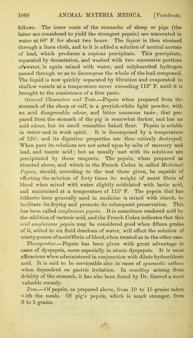 follows. The inner coats of the stomachs of sheep or pigs (the latter are considered to yield the strongest pepsin) are macerated in water at 60° P. for about two hours. The liquor is then strained through a linen cloth, and to it is added a solution of neutral acetate of lead, which produces a copious precipitate. This precipitate, separated by decantation, and washed with two successive portions of % water, is again mixed with water, and sulphuretted hydrogen passed through so as to decompose the whole of the lead compound. The liquid is now quickly separated by nitration and evaporated in shallow vessels at a temperature never exceeding 113° F. until it is .brought to the consistence of a firm paste. General Characters and Tests.—Pepsin when prepared from the stomach of the sheep or calf, is a greyish-white light powder, with an acid disagreeable odour, and bitter nauseous taste ; that pre- pared from the stomach of the pig is somewhat darker, and has no acid odour, but its smell resembles baked flour. Pepsin is soluble in water and in weak spirit. It is decomposed by a temperature of 120°, and its digestive properties are then entirely destroyed. When pure its solutions are not acted upon by salts of mercury and lead, and tannic acid ; but as usually met with its solutions are precipitated by these reagents. The pepsin, when prepared as directed above, and which in the French Codex is called Medicinal Pepsin, should, according to the test there given, be capable of effecting the solution of forty times its weight of moist fibrin of blood when mixed with water slightly acidulated with lactic acid, and maintained at a temperature of 113° F. The pepsin that has hitherto been generally used in medicine is mixed with starch, to facilitate its drying and promote its subsequent preservation. This lias been called amylaceous pepsin. It is sometimes rendered acid by the addition of tartaric acid, and the French Codex indicates that this acid amylaceous pepsin may be considered good when fifteen grains of it, added to six fluid drachms of water, will effect the solution of ninety grains of moist'fibrin of blood, when treated as in the other case. Therapeutics.—Pepsin has been given with great advantage in cases of dyspepsia, more especially in atonic dyspepsia. It is most efficacious when administered in conjunction with dilute hydrochloric acid. It is said to be serviceable also in cases of spasmodic asthma when dependent on gastric irritation. In vomiting arising from debility of the stomach, it has also been found by Dr. Garrod a most valuable remedy. Dose.—Of pepsin, as prepared above, from 10 to 15 grains taken with the meals. Of pig's pepsin, which is much stronger, from 3 to 5 grains.