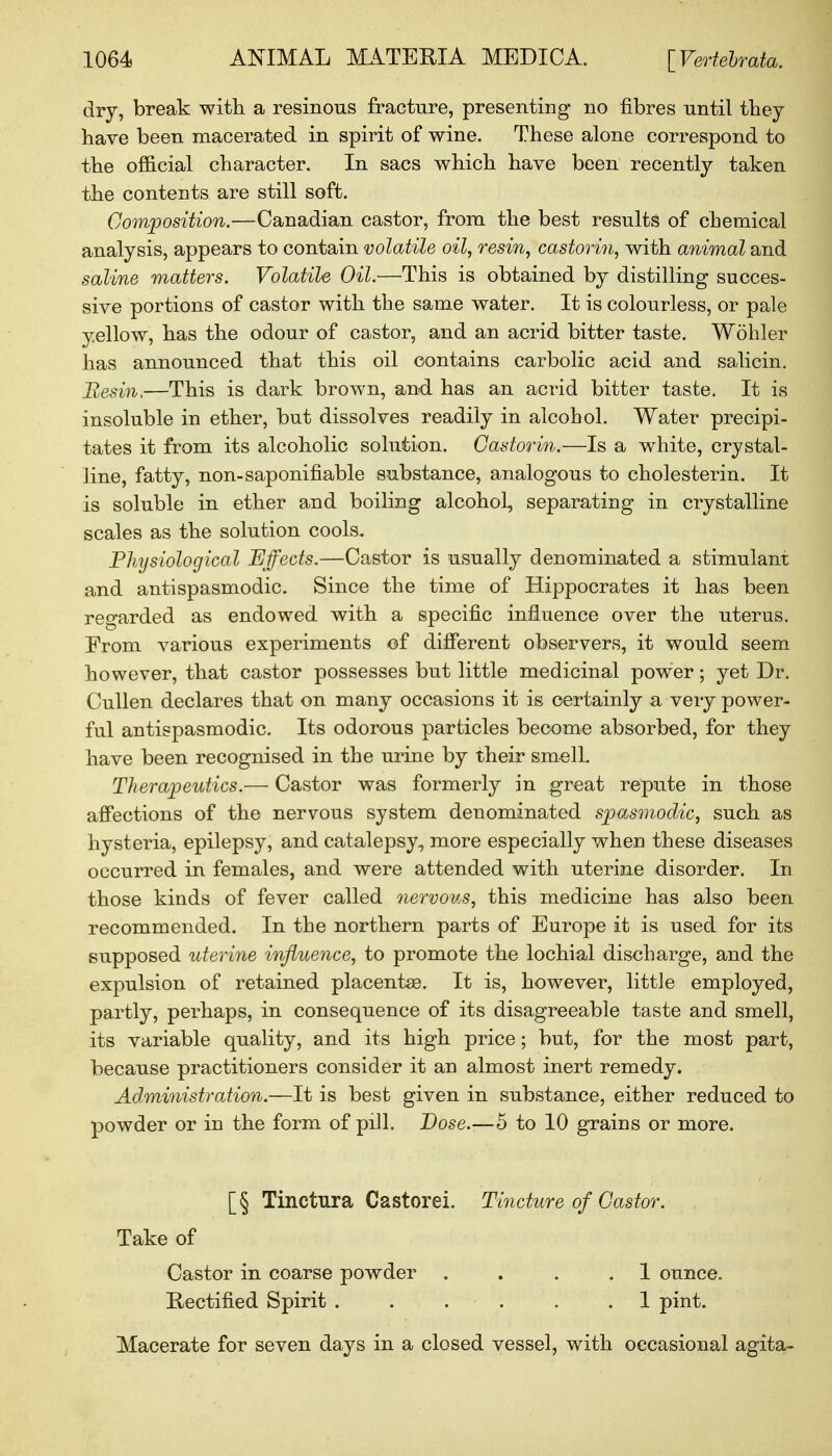 dry, break with a resinous fracture, presenting no fibres until they have been macerated in spirit of wine. These alone correspond to the official character. In sacs which have been recently taken the contents are still soft. Composition.—Canadian castor, from the best results of chemical analysis, appears to contain volatile oil, resin, castorin, with animal and saline matters. Volatile Oil.—This is obtained by distilling succes- sive portions of castor with the same water. It is colourless, or pale yellow, has the odour of castor, and an acrid bitter taste. Wohler has announced that this oil contains carbolic acid and salicin. Resin,—This is dark brown, and has an acrid bitter taste. It is insoluble in ether, but dissolves readily in alcohol. Water precipi- tates it from its alcoholic solution. Castorin.—Is a white, crystal- line, fatty, non-saponifiable substance, analogous to cholesterin. It is soluble in ether and boiling alcohol, separating in crystalline scales as the solution cools. Physiological Effects.—Castor is usually denominated a stimulant and antispasmodic. Since the time of Hippocrates it has been regarded as endowed with a specific influence over the uterus. From various experiments of different observers, it would seem however, that castor possesses but little medicinal power; yet Dr. Cullen declares that on many occasions it is certainly a very power- ful antispasmodic. Its odorous particles become absorbed, for they have been recognised in the urine by their smell. Therapeutics.— Castor was formerly in great repute in those affections of the nervous system denominated spasmodic, such as hysteria, epilepsy, and catalepsy, more especially when these diseases occurred in females, and were attended with uterine disorder. In those kinds of fever called nervous, this medicine has also been recommended. In the northern parts of Europe it is used for its supposed uterine influence, to promote the lochial discharge, and the expulsion of retained placentae. It is, however, little employed, partly, perhaps, in consequence of its disagreeable taste and smell, its variable quality, and its high price; but, for the most part, because practitioners consider it an almost inert remedy. Administration.—It is best given in substance, either reduced to powder or in the form of pill. Dose.—5 to 10 grains or more. [§ Tinctura Castorei. Tincture of Castor. Take of Castor in coarse powder . . . .1 ounce. Rectified Spirit ...... 1 pint. Macerate for seven days in a closed vessel, with occasional agita-