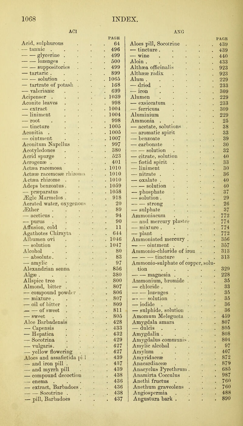 ACl Acid, sulphurous ■— tannic . glycerine . lozenges — — suppositories — tartaric . — — solution . — tartrate of potash . — valerianic Acipenser . Aconite leaves — extract — liniment — root — tincture Aconitia . — ointment Aconitum Napellus Acotyledones Acrid spurge Acrogenae . Actaea racemosa Actaeae racemosse rhizonni Actaea rhizome . Adeps benzoatus. — praeparatus iEgle Marmelos . Aerated water, oxygenous ^Ether — aceticus . — purus Affusion, cold Agathotes Chirayta Albumen ovi — solution Alcohol — absolute. — amylic . Alexandrian senna Algae .... Allspice tree Almond, bitter . — compound powder . — mixture . — oil of bitter , of sweet . — sweet Aloe Barbadensis — Capensis — Hepatica — Socotrina — vulgaris. — yellow flowering Aloes and assafcetida pi i — and iron pill . — and myrrh pill — compound decoction — enema . — extract, Barbadoes . Soeotrine . — pill, Barbadoes ANG PAGE PAGE 64 Aloes pill, Soeotrine . 439 496 — tincture ..... 439 499 — wine . . . ... 440 500 Aloin 433 499 Althaea officinalis 923 899 Althaeae radix .... 923 1065 Alum 229 168 dried . * 233 699 — iron . 309 1039 Alumen . 229 998 — exsiccatum . 233 1004 — ferricum .... 309 1004 Aluminium . . . . 229 998 Ammonia . . . . • . 25 1005 — acetate, solutions . 38 1005 — aromatic spirit 33 1007 — benzoate . 39 997 — cai'bonate . . . . 30 380 —- — solution . 32 523 — citrate, solution 40 401 — foetid spirit . . 33 1010 — liniment . . . . 30 1010 — nitrate . 36 1010 — oxalate . 40 1059 solution . 40 1058 — phosphate . 37 918 — solution . 29 20 strong . 26 89 — sulphate . 37 94 Ammoniacum . 772 90 —■ and mercury plaster 774 11 — mixture .... 774 644 — plant .... 772 1046 Ammoniated mercury . 356 1047 ointment . 357 80 Ammonio-chloride of iron .. 313 83 — tincture 313 97 Ammonio-sulphate of copper, solu- 856 tion .... 329 380 magnesia . 228 800 Ammonium, bromide . 35 807 — chloride .... 33 806 lozenges . . . 3-5 807 solution 35 809 — iodide .... 36 811 — sulphide, solution . 36 805 Amomum Melegueta . 459 428 Amygdala amara 807 433 — dulcis .... 805 432 Amygdalin .... . 808 429 Amygdalus communis . . 804 427 Amylic alcohol . . 97 427 Amylum .... . 407 439 Amyridaceae . 872 437 Anacardiaceas . 879 439 Anacyclus Pyrethrum . . 685 438 Anamirta Cocculus . 987 436 Anethi fructus . 760 . 436 Anethum graveolens . . 760 438 Angiospermia . 488 . 437 Angustura bark . . 890
