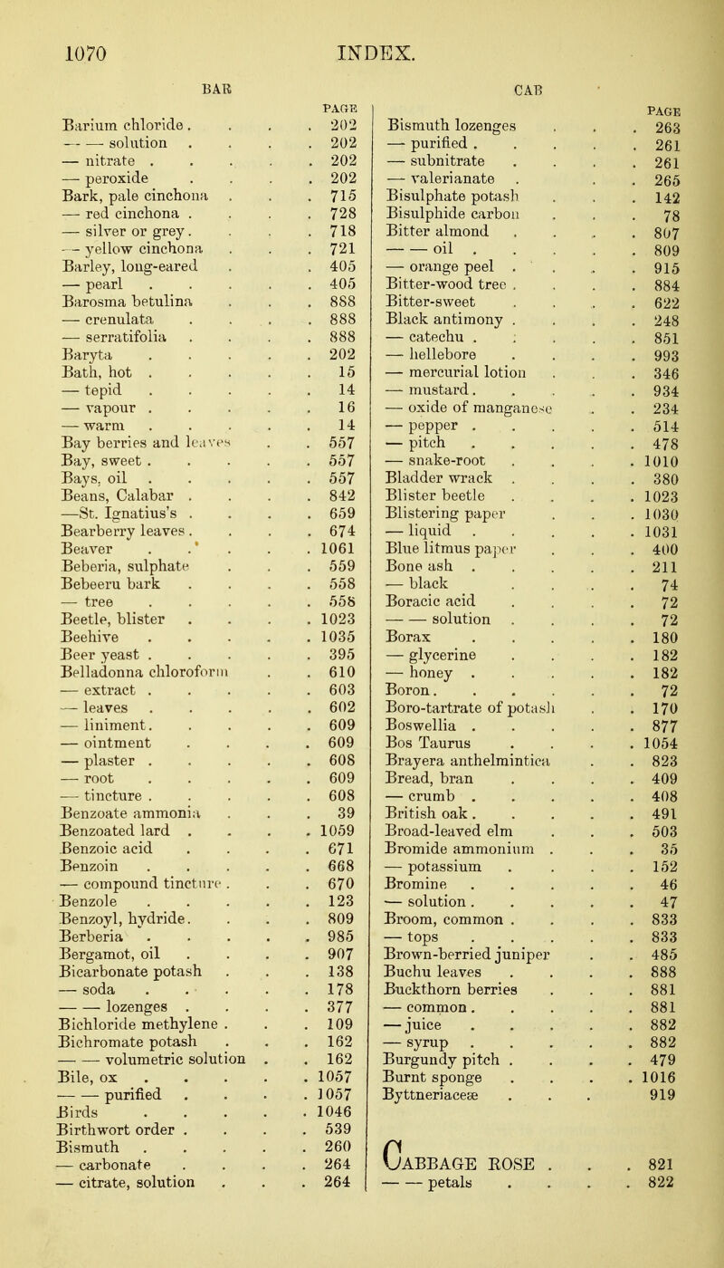 BAR Barium chloride. solution — nitrate . — peroxide Bark, pale cinchona — red cinchona . — silver or grey. — yellow cinchona Barley, long-eared — pearl Barosma betulina — crenulata — serratifolia Baryta Bath, hot . — tepid — vapour . — warm Bay berries and leaves Bay, sweet . Bays, oil Beans, Calabar . —St. Ignatius's . Bearberry leaves. Beaver . . * Beberia, sulphate Bebeeru bark — tree Beetle, blister Beehive Beer yeast . Belladonna chloroform — extract . — leaves — liniment. — ointment — plaster . — root — tincture . Benzoate ammonia Benzoated lard . Benzoic acid Benzoin — compound tincture . Benzole Benzoyl, hydride. Berberia Bergamot, oil Bicarbonate potash — soda lozenges . Bichloride methylene . Bichromate potash volumetric solution Bile, ox purified Birds Birthwort order . Bismuth — carbonate — citrate, solution CAB PAGE PAGE 202 Bismuth lozenges . 263 . 202 —■ purified . . 261 202 — subnitrate . 261 202 — valerianate . 265 . 715 Bisulphate potash . 142 . 728 Bisulphide carbon • 78 . 718 Bitter almond . 807 . 721 oil . . 809 . 405 — orange peel . . . 915 . 405 Bitter-wood tree . . 884 . 888 Bitter-sweet . 622 O OQ COO Black antimony . • 248 888 — catechu ; , 851 . 202 — hellebore . 993 15 — mercurial lotion . 346 14 — mustard .,.,.„ . 934 16 — oxide of manganese . 234 14 — pepper . . 514 . 557 — pitch . . 478 . 557 — snake-root . 1010 . 557 Bladder wrack . . 380 . 842 Blister beetle . 1023 . 659 Blistering paper . 1030 . 674 — liquid . . . . . 1031 . 1061 Blue litmus paper . 400 . 559 Bone ash . . 211 . 558 — black 74 . 558 Boracic acid . 72 . 1023 solution 72 . 1035 Borax . . 180 . 395 — glycerine . 182 . 610 — honey . . 182 . 603 Boron. . 72 . 602 Boro-tartrate of potas.li . 170 . 609 Boswellia . . . . . 877 . 609 Bos Taurus . 1054 . 608 Brayera anthelmintiea . 823 . 609 Bread, bran . 409 . 608 — crumb ; . 408 39 British oak . . 491 . 1059 Broad-leaved elm . 503 . 671 Bromide ammonium . 35 . 668 — potassium . 152 . 670 Bromine . 46 . 123 ■— solution . . 47 . 809 Broom, common . . 833 . 985 — tops . . 833 . 907 Brown-berried juniper . 485 . 138 Buchu leaves . 888 . 178 Buckthorn berries . 881 . 377 — common. . 881 . 109 — juice . . 882 . 162 — syrup .... . 882 . 162 Burgundy pitch . . 479 . 1057 Burnt sponge . 1016 1 A^7 Byttneriacese Q1 Q y iy . 1046 . 539 . 260 264 Cabbage eose . . 821 264 petals . 822