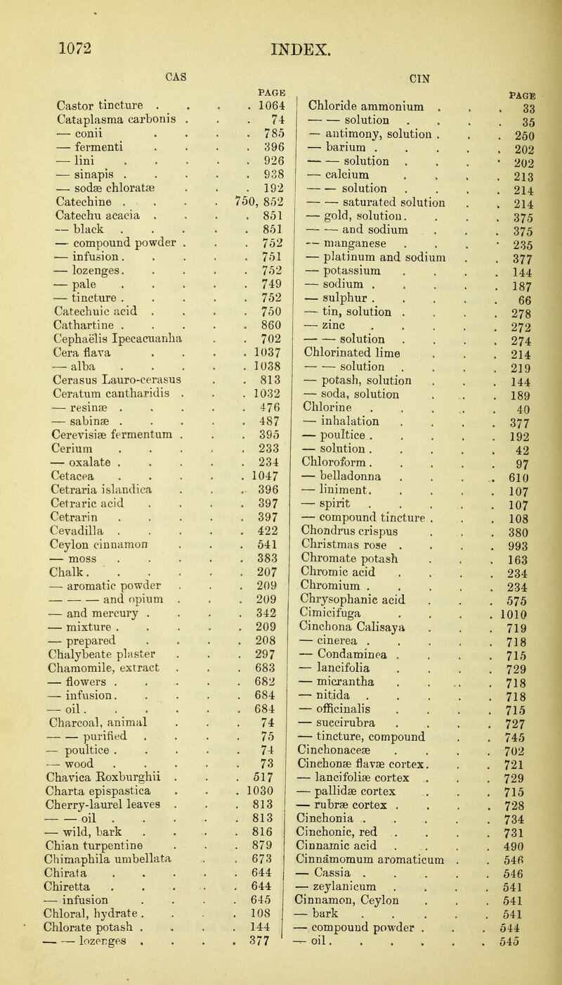 CAS Castor tincture . Cataplasma carbonis . — conii — fermenti — lini — sinapis . — sodgs chloratas Catechine . Catechu acacia . — black — compound powder . •— infusion. — lozenges. ■— pale ■— tincture . Catechuic acid . Cathartine . Cephaelis Ipecacuanha Cera flava — alba Cerasus Lauro-cerasus Ceratum cantharidis . — resinse . — sabinse . Cerevisise fermentum . Cerium — oxalate . Cetacea Cetraria islandica Cetraric acid Cetrarin Cevadilla . Ceylon cinnamon — moss Chalk. . — aromatic powder and opium . — and mercury . — mixture . — prepared Chalybeate plaster Chamomile, extract — flowers . — infusion. — oil. . Charcoal, animal purified — poultice . — wood Chavica Eoxburghii . Charta epispastica Cherry-laurel leaves . oil . — wild, bark Chian turpentine Chimaphila umbellata Chirata Chiretta — infusion Chloral, hydrate . Chlorate potash . lozenges . cm PAGE . 1064 Chloride ammonium 74 solution . 785 — antimony, solution . . 396 — barium . . . 926 solution . 938 — calcium . 192 solution 750, 852 — •—■ saturated solution . 851 — gold, solution. . 851 — -— and sodium . 752 — manganese . 751 — platinum and sodium . 752 — potassium . 749 — sodium . , . 752 — sulphur . . 750 — tin, solution . 860 — zinc . , . 702 — solution . 1037 Chlorinated lime . 1038 — — solution . 813 — potash, solution . 1032 — soda, solution . 476 Chlorine . 487 — inhalation . 395 — poultice . . 233 — solution . . 234 Chloroform. . 1047 — belladonna . 396 — liniment. . 397 — spirit . 397 — compound tincture . 422 Chondrus crispus . 541 Christmas rose . . 383 Chromate potash . 207 Chromic acid . 209 Chromium . , . 209 Chrysophanic acid . 342 Cimicifuga . 209 Cinchona Calisaya . 208 — cinerea . . 297 — Condaminea . . 683 — lancifolia . 682 — micrantha . 684 — nitida . 684 — officinalis 74 — succirubra 75 — tincture, compound 74 Cinchonacese 73 Cinchonse flavae cortex. . 517 — lancifolise cortex . 1030 — pallidas cortex . 813 — rubral cortex . 813 Cinchonia . . 816 Cmchonic red . 879 Cinnamic acid . 673 Cinnamomum aromaticum . 644 — Cassia . . 644 — zeylanicum . 645 Cinnamon, Ceylon . 108 — bark 144 — compound powder . . 377 1 — oil.