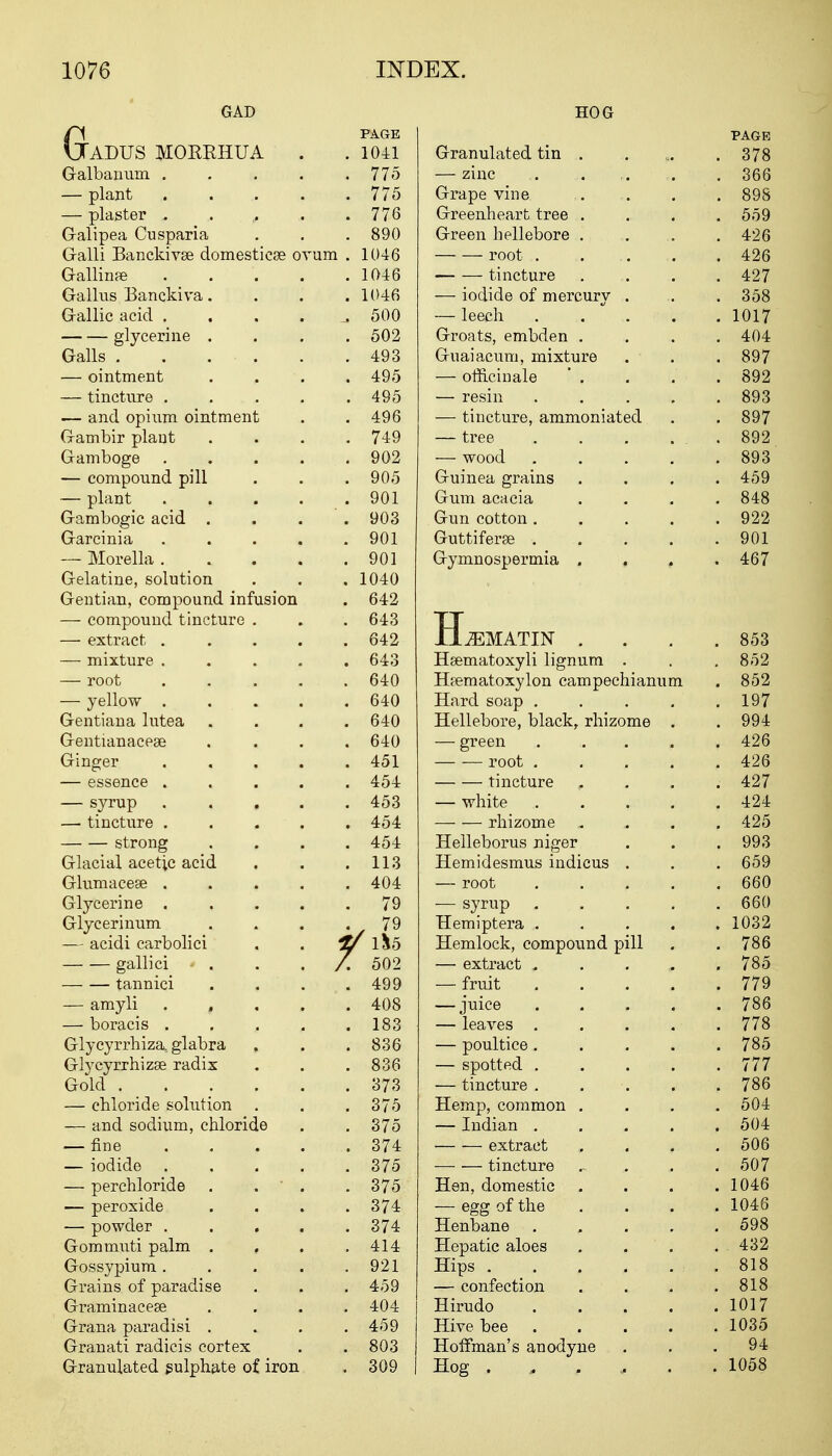 GAD GFAGE ADUS MORRHUA . .1041 Galbanum . . . . .lib — plant ..... 775 — plaster ...... 776 G-alipea Cusparia . . . 890 Galli Banckivse domesticse ovum . 1046 Gallinre . . . . .1046 Gallus Banckiva. . . . 1046 Gallic acid . . . , a 500 glycerine .... 502 Galls . . . . . .493 — ointment . . . .495 — tincture . . . . .495 — and opium ointment . .496 Gambir plant .... 749 Gamboge 902 — compound pill . . .905 — plant 901 Gambogic acid .... 903 Garcinia . . . . .901 — Morella 901 Gelatine, solution . . . 1040 Gentian, compound infusion . 642 — compound tincture . . . 643 — extract 642 — mixture ..... 643 — root . . . . . 640 — yellow 640 Gentiana lutea .... 640 Gentianacege .... 640 Ginger ..... 451 — essence ..... 454 — syrup ..... 453 — tincture 454 strong .... 454 Glacial acetic acid . . .113 Glumacese ..... 404 Glycerine . , . . .79 Glycerinum . . . .79 — acidi carbolici . . V 1&5 gallici - . . 7. 502 tannici . . . .499 — amyli , . . . 408 — boracis ..... 183 Glycyrrhiza glabra , . .836 Glycyrrhizse radix . . .836 Gold ...... 373 — chloride solution . . . 375 — and sodium, chloride . . 375 — fine 374 — iodide 375 — perchloride . . . .375 — peroxide . . . .374 — powder ..... 374 Gommuti palm . . . .414 Gossypium. . . . .921 Grains of paradise . . . 459 Graminaceae .... 404 Grana paradisi .... 459 Granati radicis cortex . . 803 Granulated sulphate of iron . 309 HOG PAGE Granulated tin . . 378 — zinc . 366 Grape vine . 898 Greenheart tree . . 559 Green hellebore . . 426 root . 426 tincture . 427 — iodide of mercury . . 358 — leech .... . 1017 Groats, embden . . 404 Guaiacum, mixture . 897 — officinale . 892 — resin . . . . . 893 — tincture, ammoniated . 897 — tree . 892 — wood .... . 893 Guinea grains . 459 Gum acacia . 848 Gun cotton .... . 922 Guttiferse .... . 901 Gymnospermia . . 467 TT JjLjEMATIN . . 853 Hsematoxyli lignum . 852 Hrematoxylon campechianum . 852 Hard soap . . 197 Hellebore, black, rhizome . . 994 — green .... . 426 root .... . 426 tincture . 427 — white .... . 424 rhizome . . 425 Helleborus niger . 993 Hemidesmus indicus . . 659 — root .... . 660 — svruo .... J r .... . 660 Hemiptera .... . 1032 Hemlock, compound pill . 786 — extract ..... . 785 — fruit .... . 779 — juice .... . 786 — leaves . 778 — poultice .... . 785 — spotted .... . 777 — tincture . . 786 Hemp, common . 504 — Indian .... . 504 extract . 506 tincture . 507 Hen domestic • . . 1046 — egg of the . . . . 1046 Henbane .... . 598 Hepatic aloes . 432 Hips . . 818 — confection . 818 Hirudo .... . 1017 Hive bee .... . 1035 Hoffman's anodyne . 94 Hog . . . , . . 1058