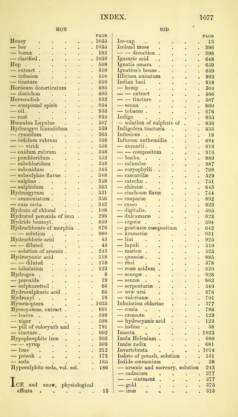 UUiN IUJJ PAGE PAGE JtLoney ..... lUOO .Lee-cap , , , , , lo — bee ..... 1 AQt ll'OO Iceland moss .... 396 — borax ..... 1 C9 decoction .... 398 — clarified..... iVoO Igasuric acid .. . . , 648 nop ...... ^AQ OUO Ignatia amara .... 659 — extract ..... *il A Ignatius's beans , , 659 — infusion .... M it Illicium anisatum . , , 993 1111 L-LUlC .... 510 Tnriian Vmpl J-lH_ll<m Ua>Cl .... Q1 ft Hordeum decorticatum . . <±A ^ too — hemp ..... 504 — distichon .... 4:U0 extract .... 506 Horseradish. .... Q'^9 VO& — — tincture .... CA'7 507 — compound spirit . . Vot — senna ..... 860 Oli ...... QQO — tobacco . . . . , 676 — root ..... Voo Indigo • . . . . 835 Humulus Lupulus . . *»A7 OU / — solution of sulphate of . 836 Hydrargyn bmiodidum . . 359 J-iiU.l^Ulcla> LlllClUllcA • • * Q Q ~ OOO — cyaniduni .... OUO Infusions . . . , . 18 — iodiduni rubrum . . . ooy Infusum anthemidis . , . 684 viiidi .... 358 O IT -po n fll cLUlcilil 11 • • . . . q i a V I o — oxiclum rubrum . . . OiU — — compositum . , , 916 — perchloridum .... oO£ — buchu . . . , , ooy — subchloridum Q Lft — calumbse .... 987 oUUUA.lU.u.111 .... 345 Lttl V UUli Vill . • • . •7QO / yy — subsulphas flavus . . . 348 — C/d.oCcLl liicc • . . . o/y — sulphas ..... o-±o — catechu . , 751 — sulphidum .... ouo — chiratse . . . , , a a k otO -1-LJ LAlrllH V I UU1 .... 331 pi y\ n It r\T\ TlflTTiTi C1 HUllcC liflvcC • . . I 'i + — ammoniatum .... 356 P 11 Gl~\i3 T*l 5Pi L-Uo Uttl loc . . . * R09 oyz —— f'l] [H OVt^t'A 342 cusso 823 Hydrate of chloral i Aft — digitalis. . . . » 595 Hydrated peroxide of iron . . 9Qfi — dulcamarse .... Hydride benzoyl. ... OKI if eigUlcfc! . . . . oy* Hydrochlorate of morphia . Q7A — gentianse compositum , . 642 — — solution ...» 980 Ivl txlllcX Idc . . • . yo i Hydrochloric acid . . . iq 4o — lini ..... 925 —- — diluted .... tJ SI A Oiu — solution of arsenic . . . 243 illClLlLco • . • • » ^9Q Hydrocyanic acid . . . 1 1 8 — (quassia? ..... OOO — — diluted .... lift. 1 1 o ^7ft -— inhalation .... JLUocfc: aLlLlLLul • . . . £9A ozu Hydrogen ..... Q 0 — senegse . , . . . yzo — peroxide . » . . 1 Q oclliloc ..... OOZ — sulphuretted .... 66 —— Cpi»nptl T*A 1*1 Ofi 0'±\J Hydrosulphuric acid . 00 — uvse ursi .... 676 Hydroxyl ..... 19 TTQ 1 Q-pi O Tl Cfi \ rtlX 11 tlllcfc? . . . . 7 AT Hymenoptera .... 1 AO r. J UoO Inhalation chlorine . . , oil Hyoscyamus, extract . OU L — coma ..... / oo — leaves « . . . . 599 1 90 — niger ..... ^QQ oao — hydrocyanic acid . . . LZo — pill of colocynth and noi 791 — iodine ..... 56 — tincture ..... fiA9 Insecta « • , ■ . . , 1 A9Q 1 UZo Hypophosphite iron 0U0 Inula Helenium . ft Q A OOtJ syrup .... ouo 1 TT 11 1 GO PuriTV 111UI(L icUiLv • • • • UO I — lime ..... 91 9 Z1Z Invertebrata . . < . 1 Al < — potash. ..... 1 TO 17Z Iodate of potash,, solution . , HI I 01 low XUU.lL.Lo ftllllllUlllulU • • • OU jP ir oUU.il} VOI. bUl. . 1 OU dlbtillLO < ill LI llWLHlL\f} bUiULlUIi 243 — cadmium . . . . 277 ointment . 277 IcE and snow, physiological — gold . *. •■ . ff. 375 effects » 13 — iron 313