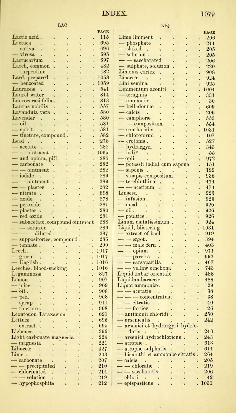 LAC PAGE LIQ PAGE Lactic acid . 115 Lime liniment ^ . „ . 206 Lactuca . 695 — phosphate . 211 — sativa 696 — slaked .... . 205 — virosa <. 695 — solution .... . 205 Lactucarium . 697 saccharated . 206 Larch, common . 482 — sulphate, solution . . 220 — turpentine . 482 Limonis cortex . 908 Lard, prepared . . . . 1058 Lmacese .... . 924 — benzoated . 1059 Lini semina . 925 Lauraceae . 541 Linimentum aconiti . 1004 Laurel water . 814 — seruginis 331 Laurocerasi folia . 813 — ammonise 30 Laurus nobilis . . . „ 557 — belladonnse . 609 Lavandula vera » 580 — calcis 206 Lavender . 580 — camphorse 553 — oil. 581 compositum 554 — spirit . 581 — cantharidis . 1031 — tincture, compound. 582 — chloroformi . 107 Lead 278 — crotonis .... 527 — acetate ..... 282 — hydrargyri . 343 ointment . 1065 — iodi * ... . 55 — and opium, pill 285 — opii . . 972 — carbonate .... 282 — potassii iodidi cum sapone 151 ointment . 28'Z — saponis .... 199 — iodide ..... 289 — sinapis compositum 936 ointment . . . . 289 — terebinthinge . 474 plaster . . . 282 aceticum . 474 — nitrate ..... 898 Linseed .... 925 — oxide ..... 278 -—■ infusion .... 925 — peroxide .... 281 — meal . <. . 925 — plaster . . . . . 280 — oil. 926 — red oxide .... 281 — poultice . . . . . 926 — subacetate, compound ointment 288 Linum usitatissimum . „ 924 solution . . . . 286 Liquid, blistering 1031 — ■ diluted .... 287 — extract of bael 919 — suppositories, compound . 286 ergot.... 394 — tannate . . . . 290 male fern . 403 Leech...... 1017 opium . 971 — green ..... 1017 pareira . . . 992 — English ..... 1016 sarsaparilla 467 Leeches, blood-sucking 1016 yellow cinchona 743 Leguminosaa .... 827 Liquidambar orientale 488 Lemon ..... 907 Liquidambaracese 488 — juice . . . . . 909 Liquor ammonige. 29 — oil 908 acetatis . 38 — peel 908 concentratus. 38 — syrup . 911 citratis . 40 — tincture ..... 908 fortior 4 26 Leontodon Taraxacum 691 — antimonii chloridi . 250 Lettuce . . . 695 — arsenicalis . 242 — extract ..... 695 — arsenici et hydrargyri hydrio- Lichenes ..... 396 datis . . . . . 243 Light carbonate magnesia . 224 — arsenici hydrochloricus . 243 — magnesia .... 221 — atropise . . . . . 613 Liliacese ..... 427 — atropiae sulphatis . 614 Lime ...... 203 — bismuthi et ammonise citratis . 264 — carbonate .... 207 — calcis k 205 ■ precipitated 210 chloratse .... 219 — chlorinated . . . 214 saccharatis 206 solution .... 219 — chlori . ; 42 — hypophosphite \ 212 — epispasticus ; 1031