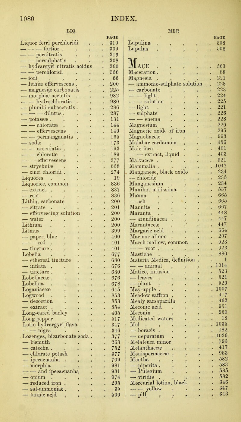 LIQ PAGE Liquor ferri percliloridi . , 310 fortior . . . .309 pernitratis . 316 persulphatis . . . 308 — hydrargyri nitratis acidus . 360 ■ percliloridi . , .356 ■-— iodi ... . .55 -— lithige effervescens . . . 200 =— magnesise carbonatis . . 225 — morphise acetatis . . 982 — hydrochloratis . , . 980 ■-— plumbi subacetatis . , . 286 = dilutus. . . .287 — potassee ..... 131 chloratse . . . .144 effervescens , . .140 permanganatis . . .165 — sodse 173 arseniatis . . . .193 ■ chloratae , . . .189 effervescens . . .377 — strychnia? .... 658 — zinci chloridi .... 274 Liquores . . . . .19 Liquorice, common . . .836 — extract 837 root . . . , . 836 Lithia, carbonate . . . 200 — citrate 201 — effervescing solution . , 200 .— water 20<> Lithium 200 Litmus . . . .399 — paper, blue . 400 red . , . . ,401 — tincture . 401 Lobelia 677 — ethereal tincture . . . 680 — inflata .... 676 — tincture 680 Lobeliacese ..... 676 Lobelina . . . . .678 Loganiacese , 645 Logwood 853 — decoction . , . .853 — extract ..... 854 Long-eared barley . . , 405 Long pepper . . . ,517 Lotio hydrargyri flava . . 347 nigra . 346 Lozenges, bicarbonate soda . ,377 — bismuth . . , .263 — catechu , , , 752 — chlorate potash , . .377 — ipecacuanha . , . .709 — morphia . . . .981 and ipecacuanha, . . 981 — opium . . '. . . 974 — reduced iron .... 295 — sal-ammoniac. . , .35 — tannic acid . , , .500 PAGE Lupulina ..... 508 Lupulus , , . f .508 Mace . . , . . 563 Maceration. '.,..88 Magnesia 221 — ammonio-sulphate solution '. 228 — carbonate . . . .223 light. ..... 224 - solution .... 225 — light 221 — sulphate , , . ,226 enema , 228 Magnesium .... 220 Magnetic oxide of iron . . 295 Magnoliacese .... 993 Malabar cardamom . . .456 Male fern ..... 401 extract, liquid . . . 403 Malvaceae . . , . .921 Mammalia 1047 . Manganese, black oxide . . 234 — chloride .... 235 Manganesium .... 234 Manihot utilissima . . . 537 Manna . . , .665 — ash r  . . . . 665 Mannite , . .' .667 Maranta . . . . .448 — arundinacea .... 447 Marantaceae . , ,447 Margaric acid . , . ,664 Marmor album .... 207 Marsh mallow, common . , 923 root . . . . ,923 Mastiche . . , , ,880 Materia Medica, definition . . 1 animal , . . , 1014 Matico, infusion. . . .523 — leaves , 521 — plant 520 May-apple ..... 1007 Meadow saffron , . . .417 Mealy sarsaparilla . . .462 Meconic acid , . . 951 Meconin 950 Medicated waters . . .18 Mel , , . . ' . . 1035 — boracis . , , , .182 — depuratum . . . .1036 Melaleuca minor , . 795 Melanthaceae . . .417 MenispermaceEe .... 983 Mentha . . . . .582 — piperita , 583 — Pulegium .... 585 — viridis ..... 582 Mercurial lotion, black . . 346 yellow .... 347 — pill .... 343